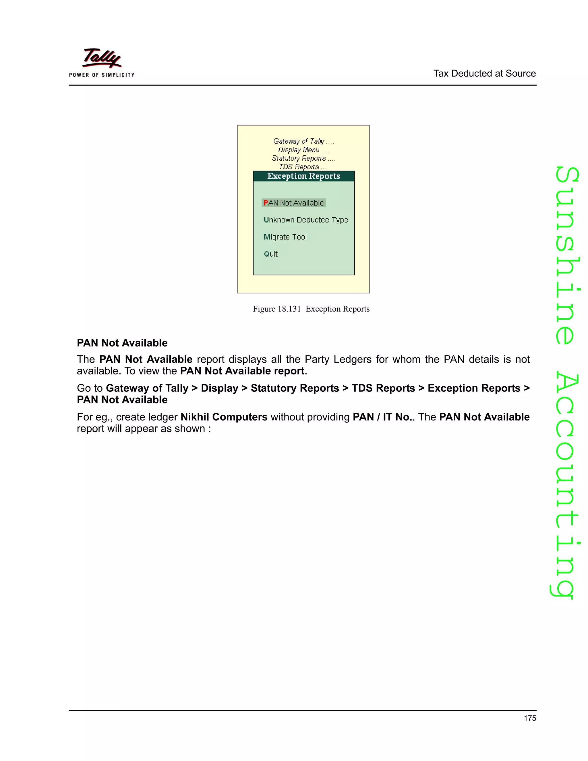 SunshineAccountingSunshineAccounting
Tax Deducted at Source
175
Figure 18.131 Exception Reports
PAN Not Available
The PAN Not Available report displays all the Party Ledgers for whom the PAN details is not
available. To view the PAN Not Available report.
Go to Gateway of Tally > Display > Statutory Reports > TDS Reports > Exception Reports >
PAN Not Available
For eg., create ledger Nikhil Computers without providing PAN / IT No.. The PAN Not Available
report will appear as shown :
 