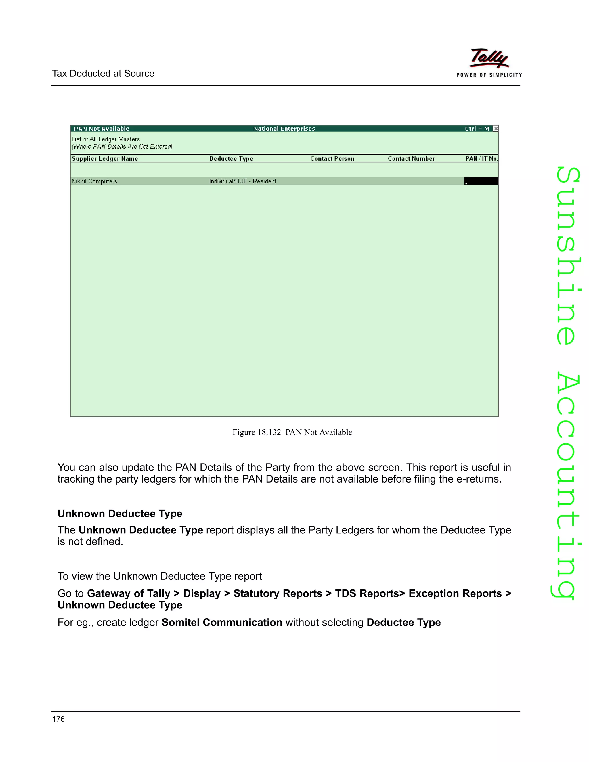 SunshineAccountingSunshineAccounting
Tax Deducted at Source
176
Figure 18.132 PAN Not Available
You can also update the PAN Details of the Party from the above screen. This report is useful in
tracking the party ledgers for which the PAN Details are not available before filing the e-returns.
Unknown Deductee Type
The Unknown Deductee Type report displays all the Party Ledgers for whom the Deductee Type
is not defined.
To view the Unknown Deductee Type report
Go to Gateway of Tally > Display > Statutory Reports > TDS Reports> Exception Reports >
Unknown Deductee Type
For eg., create ledger Somitel Communication without selecting Deductee Type
 