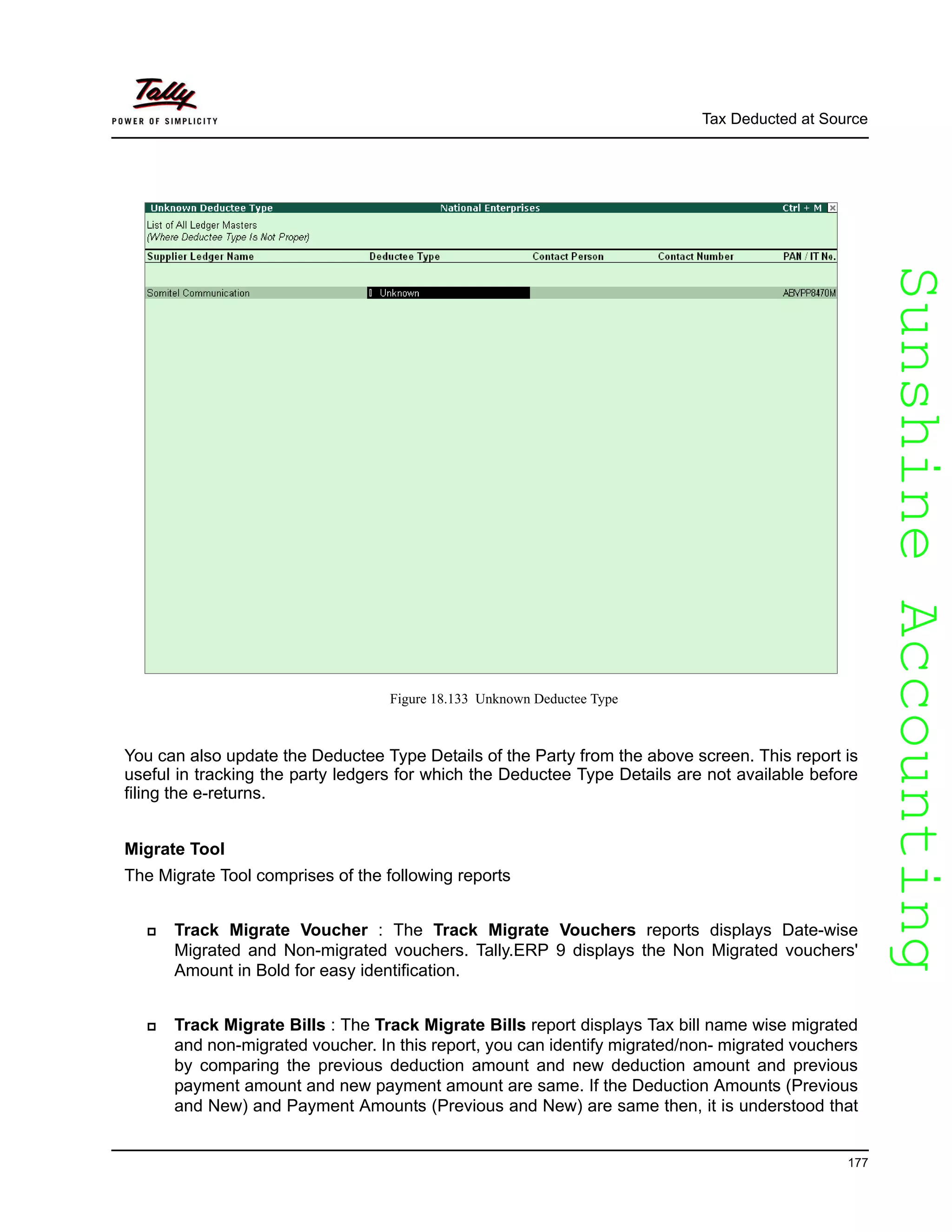 SunshineAccountingSunshineAccounting
Tax Deducted at Source
177
Figure 18.133 Unknown Deductee Type
You can also update the Deductee Type Details of the Party from the above screen. This report is
useful in tracking the party ledgers for which the Deductee Type Details are not available before
filing the e-returns.
Migrate Tool
The Migrate Tool comprises of the following reports
Track Migrate Voucher : The Track Migrate Vouchers reports displays Date-wise
Migrated and Non-migrated vouchers. Tally.ERP 9 displays the Non Migrated vouchers'
Amount in Bold for easy identification.
Track Migrate Bills : The Track Migrate Bills report displays Tax bill name wise migrated
and non-migrated voucher. In this report, you can identify migrated/non- migrated vouchers
by comparing the previous deduction amount and new deduction amount and previous
payment amount and new payment amount are same. If the Deduction Amounts (Previous
and New) and Payment Amounts (Previous and New) are same then, it is understood that
 