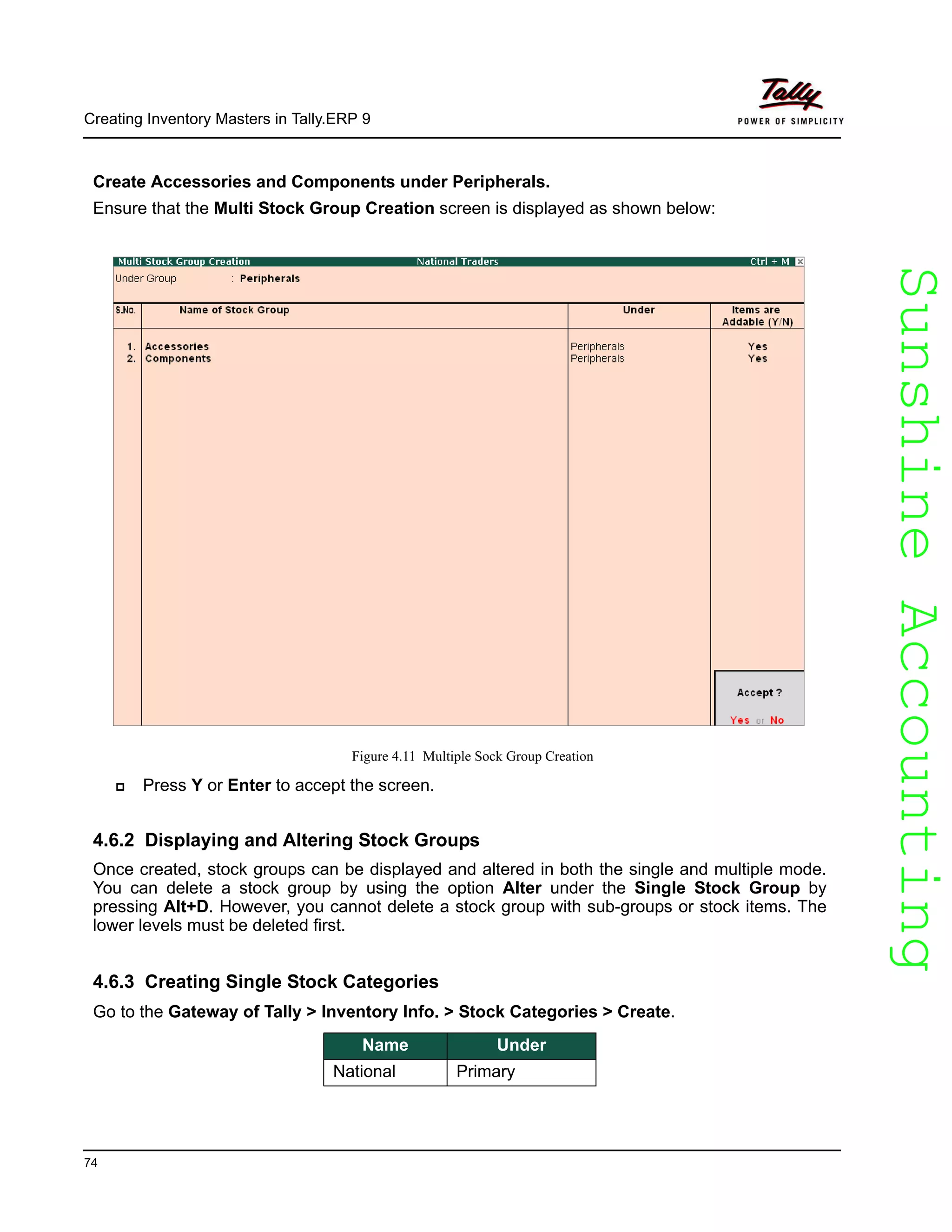 SunshineAccountingSunshineAccounting
Creating Inventory Masters in Tally.ERP 9
74
Create Accessories and Components under Peripherals.
Ensure that the Multi Stock Group Creation screen is displayed as shown below:
Figure 4.11 Multiple Sock Group Creation
Press Y or Enter to accept the screen.
4.6.2 Displaying and Altering Stock Groups
Once created, stock groups can be displayed and altered in both the single and multiple mode.
You can delete a stock group by using the option Alter under the Single Stock Group by
pressing Alt+D. However, you cannot delete a stock group with sub-groups or stock items. The
lower levels must be deleted first.
4.6.3 Creating Single Stock Categories
Go to the Gateway of Tally > Inventory Info. > Stock Categories > Create.
Name Under
National Primary
 