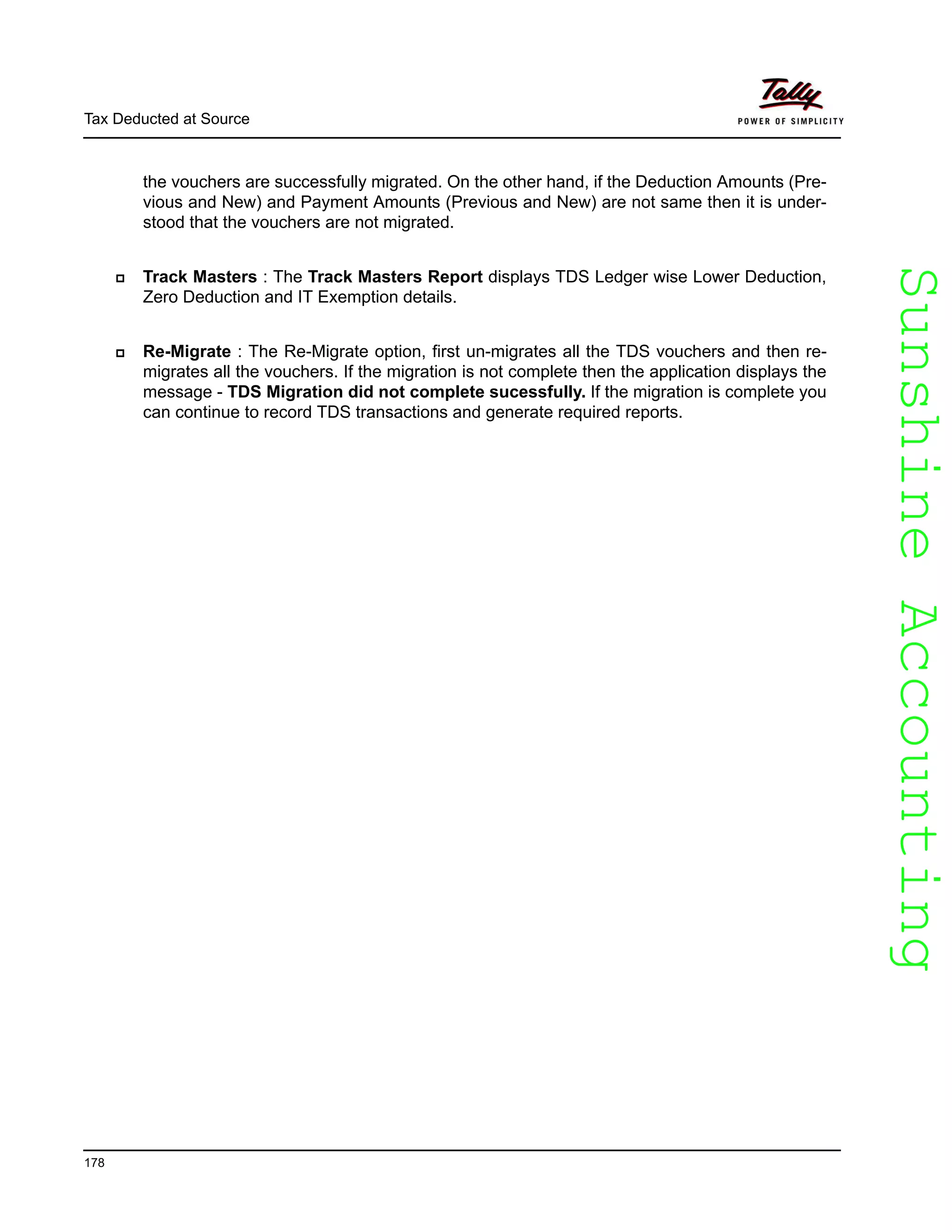 SunshineAccountingSunshineAccounting
Tax Deducted at Source
178
the vouchers are successfully migrated. On the other hand, if the Deduction Amounts (Pre-
vious and New) and Payment Amounts (Previous and New) are not same then it is under-
stood that the vouchers are not migrated.
Track Masters : The Track Masters Report displays TDS Ledger wise Lower Deduction,
Zero Deduction and IT Exemption details.
Re-Migrate : The Re-Migrate option, first un-migrates all the TDS vouchers and then re-
migrates all the vouchers. If the migration is not complete then the application displays the
message - TDS Migration did not complete sucessfully. If the migration is complete you
can continue to record TDS transactions and generate required reports.
 