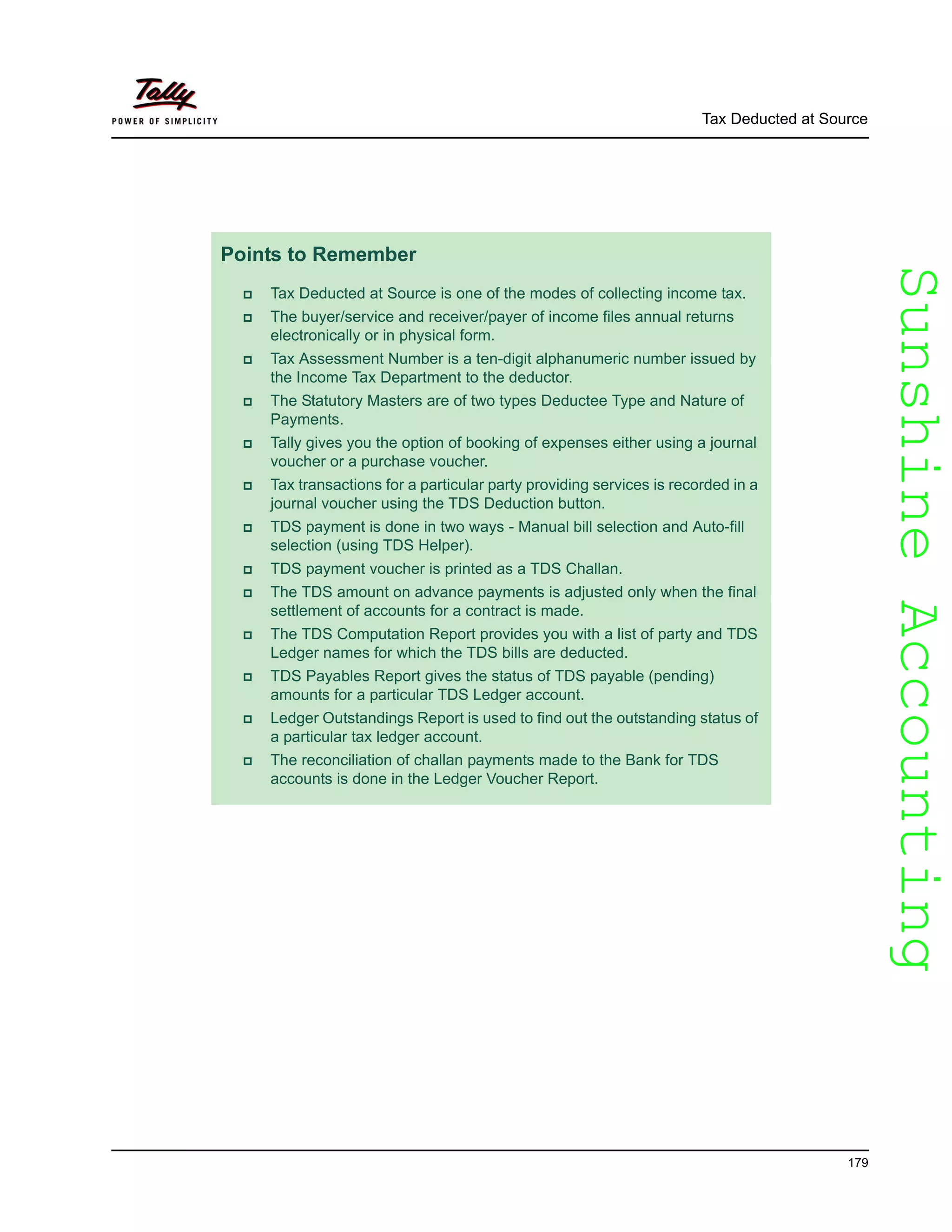 SunshineAccountingSunshineAccounting
Tax Deducted at Source
179
Points to Remember
Tax Deducted at Source is one of the modes of collecting income tax.
The buyer/service and receiver/payer of income files annual returns
electronically or in physical form.
Tax Assessment Number is a ten-digit alphanumeric number issued by
the Income Tax Department to the deductor.
The Statutory Masters are of two types Deductee Type and Nature of
Payments.
Tally gives you the option of booking of expenses either using a journal
voucher or a purchase voucher.
Tax transactions for a particular party providing services is recorded in a
journal voucher using the TDS Deduction button.
TDS payment is done in two ways - Manual bill selection and Auto-fill
selection (using TDS Helper).
TDS payment voucher is printed as a TDS Challan.
The TDS amount on advance payments is adjusted only when the final
settlement of accounts for a contract is made.
The TDS Computation Report provides you with a list of party and TDS
Ledger names for which the TDS bills are deducted.
TDS Payables Report gives the status of TDS payable (pending)
amounts for a particular TDS Ledger account.
Ledger Outstandings Report is used to find out the outstanding status of
a particular tax ledger account.
The reconciliation of challan payments made to the Bank for TDS
accounts is done in the Ledger Voucher Report.
 