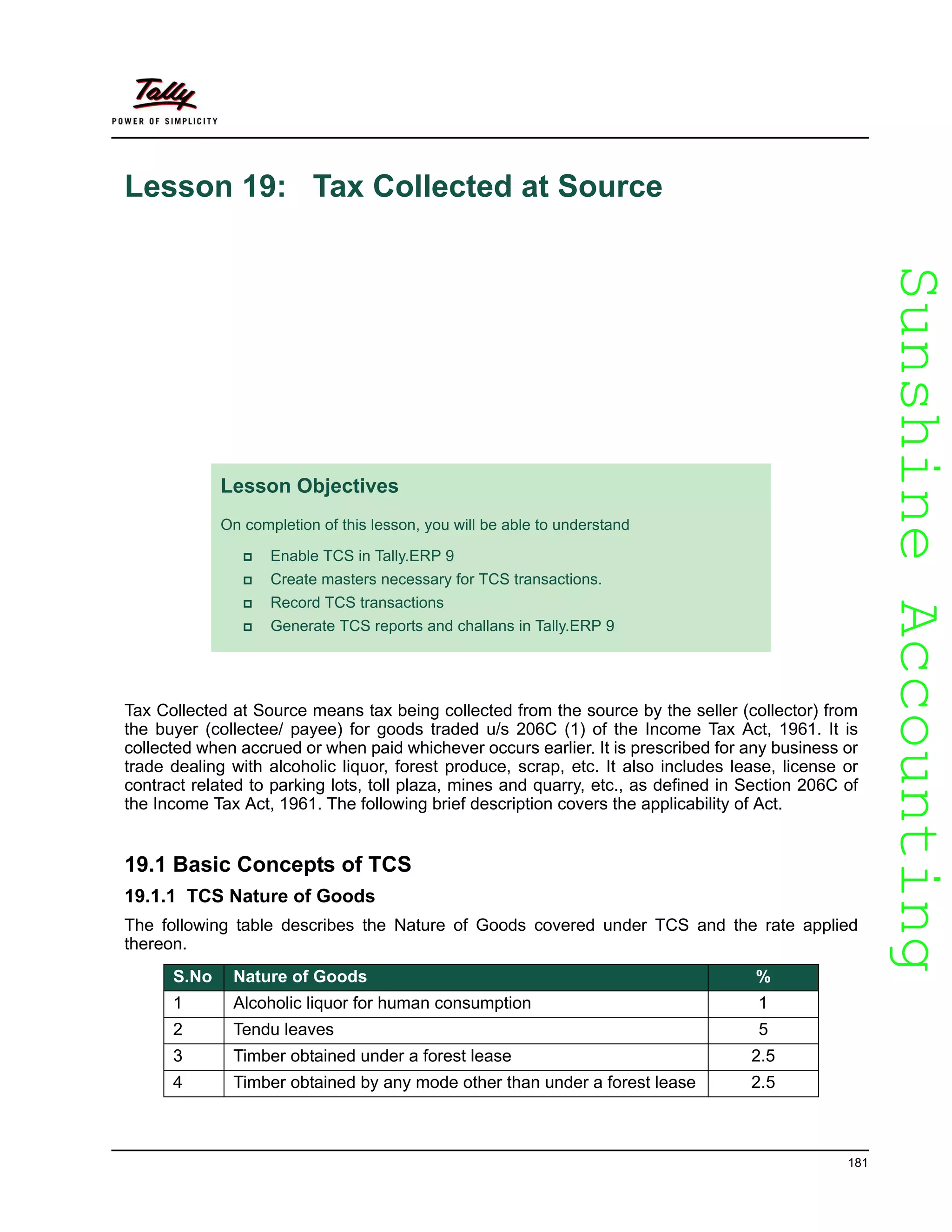 SunshineAccountingSunshineAccounting
181
Lesson 19: Tax Collected at Source
Tax Collected at Source means tax being collected from the source by the seller (collector) from
the buyer (collectee/ payee) for goods traded u/s 206C (1) of the Income Tax Act, 1961. It is
collected when accrued or when paid whichever occurs earlier. It is prescribed for any business or
trade dealing with alcoholic liquor, forest produce, scrap, etc. It also includes lease, license or
contract related to parking lots, toll plaza, mines and quarry, etc., as defined in Section 206C of
the Income Tax Act, 1961. The following brief description covers the applicability of Act.
19.1 Basic Concepts of TCS
19.1.1 TCS Nature of Goods
The following table describes the Nature of Goods covered under TCS and the rate applied
thereon.
Lesson Objectives
On completion of this lesson, you will be able to understand
Enable TCS in Tally.ERP 9
Create masters necessary for TCS transactions.
Record TCS transactions
Generate TCS reports and challans in Tally.ERP 9
S.No Nature of Goods %
1 Alcoholic liquor for human consumption 1
2 Tendu leaves 5
3 Timber obtained under a forest lease 2.5
4 Timber obtained by any mode other than under a forest lease 2.5
 