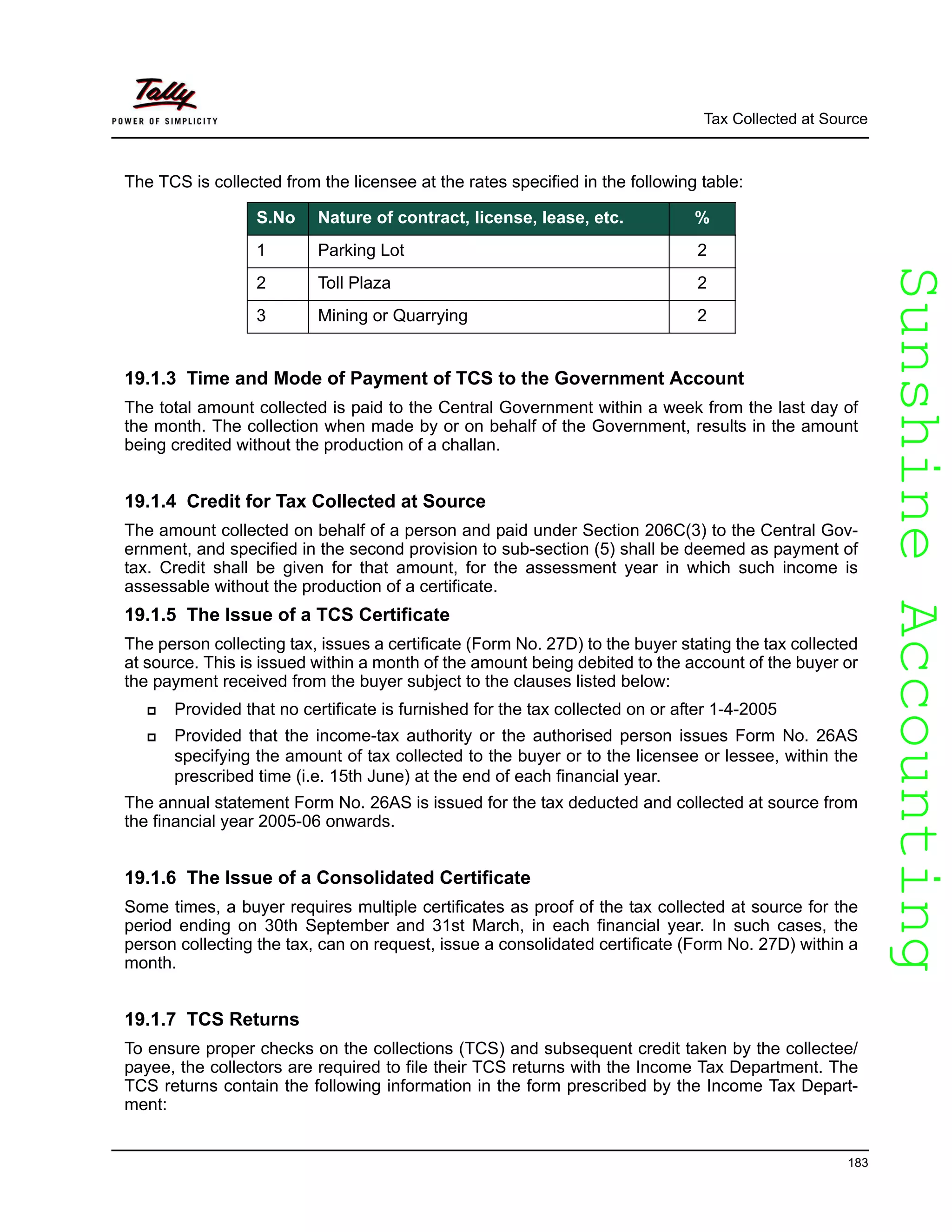 SunshineAccountingSunshineAccounting
Tax Collected at Source
183
The TCS is collected from the licensee at the rates specified in the following table:
19.1.3 Time and Mode of Payment of TCS to the Government Account
The total amount collected is paid to the Central Government within a week from the last day of
the month. The collection when made by or on behalf of the Government, results in the amount
being credited without the production of a challan.
19.1.4 Credit for Tax Collected at Source
The amount collected on behalf of a person and paid under Section 206C(3) to the Central Gov-
ernment, and specified in the second provision to sub-section (5) shall be deemed as payment of
tax. Credit shall be given for that amount, for the assessment year in which such income is
assessable without the production of a certificate.
19.1.5 The Issue of a TCS Certificate
The person collecting tax, issues a certificate (Form No. 27D) to the buyer stating the tax collected
at source. This is issued within a month of the amount being debited to the account of the buyer or
the payment received from the buyer subject to the clauses listed below:
Provided that no certificate is furnished for the tax collected on or after 1-4-2005
Provided that the income-tax authority or the authorised person issues Form No. 26AS
specifying the amount of tax collected to the buyer or to the licensee or lessee, within the
prescribed time (i.e. 15th June) at the end of each financial year.
The annual statement Form No. 26AS is issued for the tax deducted and collected at source from
the financial year 2005-06 onwards.
19.1.6 The Issue of a Consolidated Certificate
Some times, a buyer requires multiple certificates as proof of the tax collected at source for the
period ending on 30th September and 31st March, in each financial year. In such cases, the
person collecting the tax, can on request, issue a consolidated certificate (Form No. 27D) within a
month.
19.1.7 TCS Returns
To ensure proper checks on the collections (TCS) and subsequent credit taken by the collectee/
payee, the collectors are required to file their TCS returns with the Income Tax Department. The
TCS returns contain the following information in the form prescribed by the Income Tax Depart-
ment:
S.No Nature of contract, license, lease, etc. %
1 Parking Lot 2
2 Toll Plaza 2
3 Mining or Quarrying 2
 