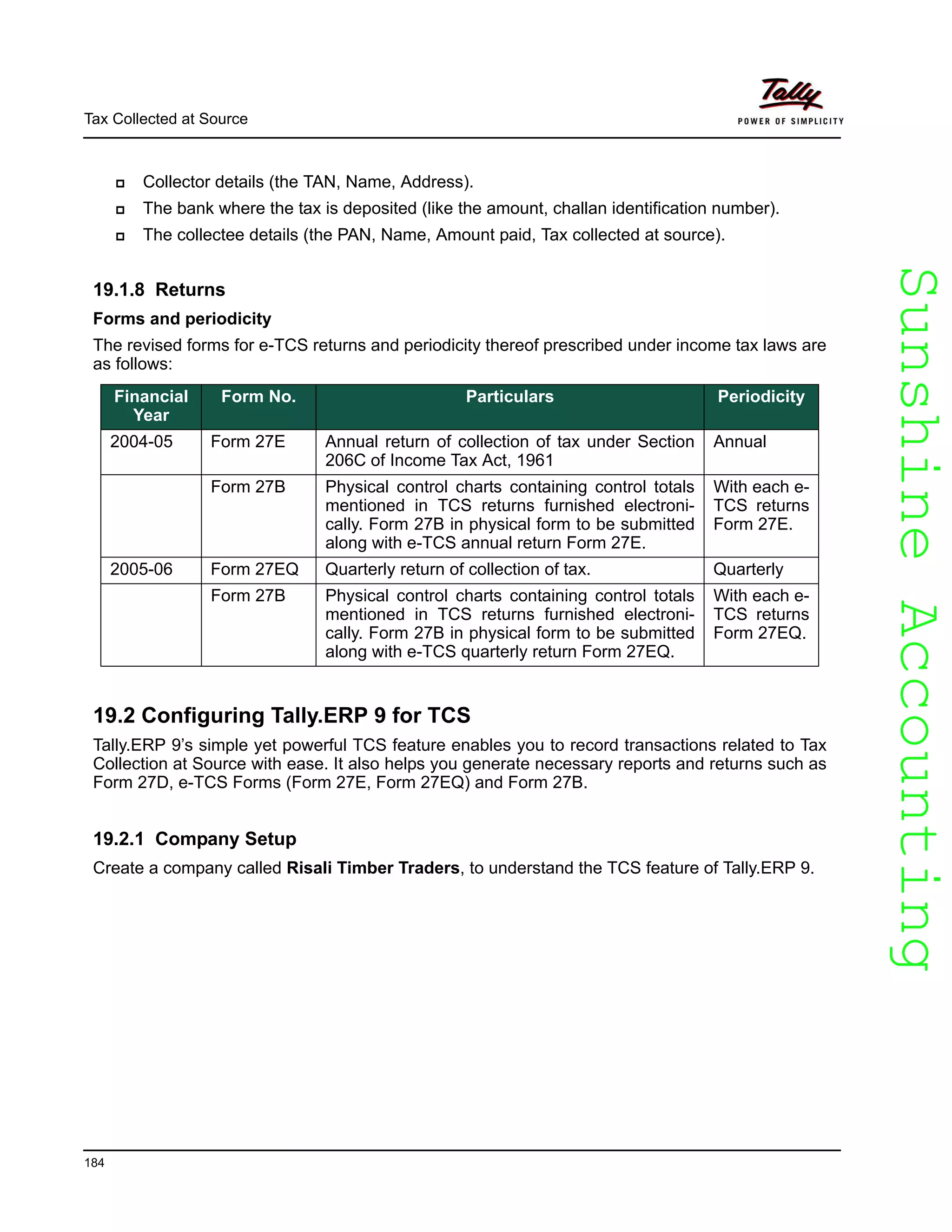 SunshineAccountingSunshineAccounting
Tax Collected at Source
184
Collector details (the TAN, Name, Address).
The bank where the tax is deposited (like the amount, challan identification number).
The collectee details (the PAN, Name, Amount paid, Tax collected at source).
19.1.8 Returns
Forms and periodicity
The revised forms for e-TCS returns and periodicity thereof prescribed under income tax laws are
as follows:
19.2 Configuring Tally.ERP 9 for TCS
Tally.ERP 9’s simple yet powerful TCS feature enables you to record transactions related to Tax
Collection at Source with ease. It also helps you generate necessary reports and returns such as
Form 27D, e-TCS Forms (Form 27E, Form 27EQ) and Form 27B.
19.2.1 Company Setup
Create a company called Risali Timber Traders, to understand the TCS feature of Tally.ERP 9.
Financial
Year
Form No. Particulars Periodicity
2004-05 Form 27E Annual return of collection of tax under Section
206C of Income Tax Act, 1961
Annual
Form 27B Physical control charts containing control totals
mentioned in TCS returns furnished electroni-
cally. Form 27B in physical form to be submitted
along with e-TCS annual return Form 27E.
With each e-
TCS returns
Form 27E.
2005-06 Form 27EQ Quarterly return of collection of tax. Quarterly
Form 27B Physical control charts containing control totals
mentioned in TCS returns furnished electroni-
cally. Form 27B in physical form to be submitted
along with e-TCS quarterly return Form 27EQ.
With each e-
TCS returns
Form 27EQ.
 