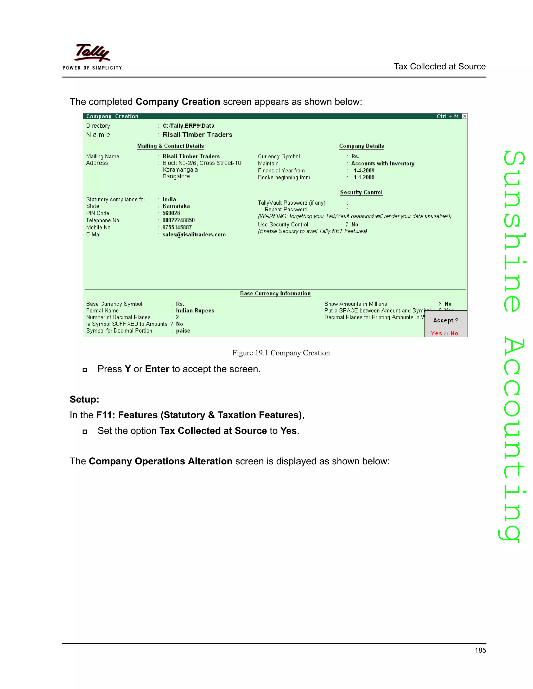 SunshineAccountingSunshineAccounting
Tax Collected at Source
185
The completed Company Creation screen appears as shown below:
Figure 19.1 Company Creation
Press Y or Enter to accept the screen.
Setup:
In the F11: Features (Statutory & Taxation Features),
Set the option Tax Collected at Source to Yes.
The Company Operations Alteration screen is displayed as shown below:
 