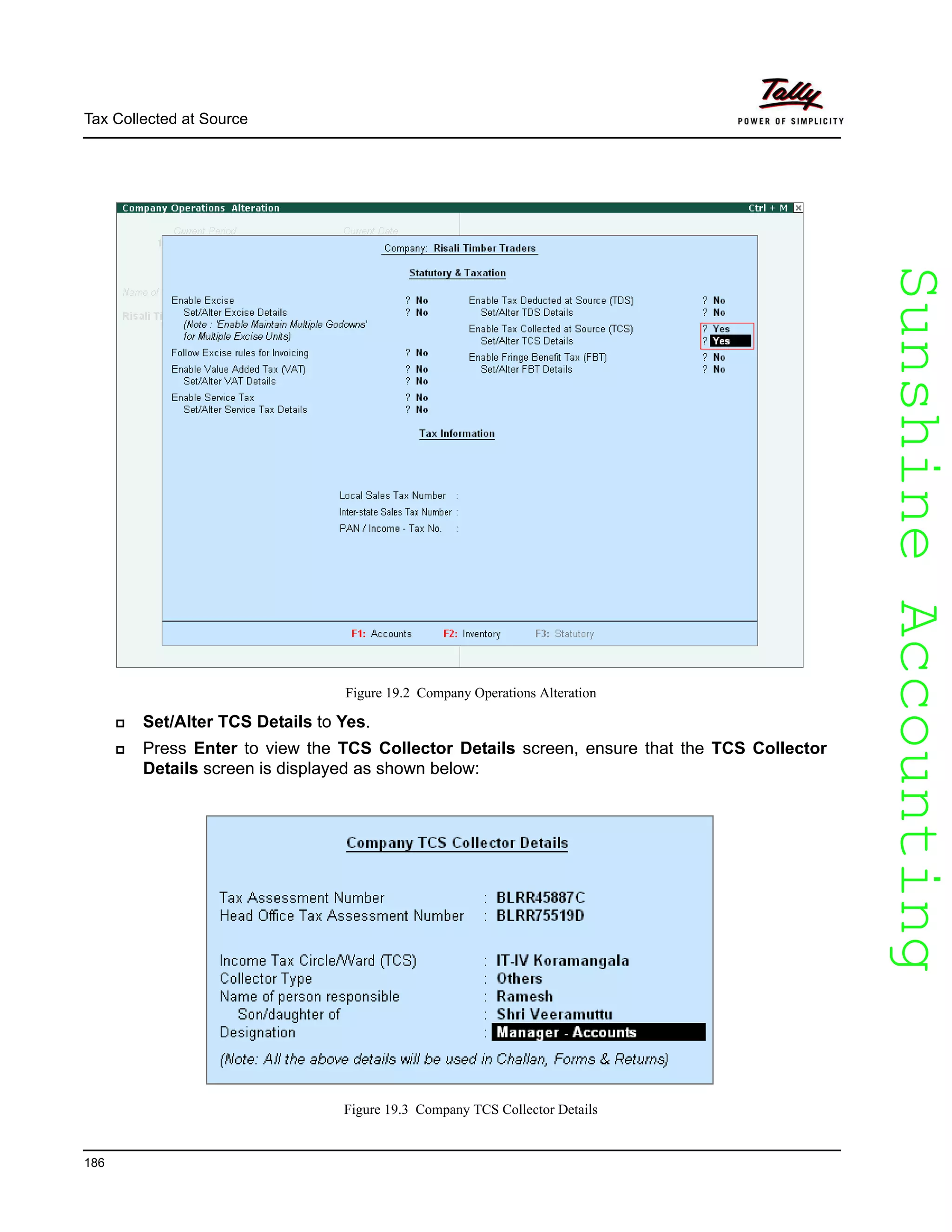 SunshineAccountingSunshineAccounting
Tax Collected at Source
186
Figure 19.2 Company Operations Alteration
Set/Alter TCS Details to Yes.
Press Enter to view the TCS Collector Details screen, ensure that the TCS Collector
Details screen is displayed as shown below:
Figure 19.3 Company TCS Collector Details
 