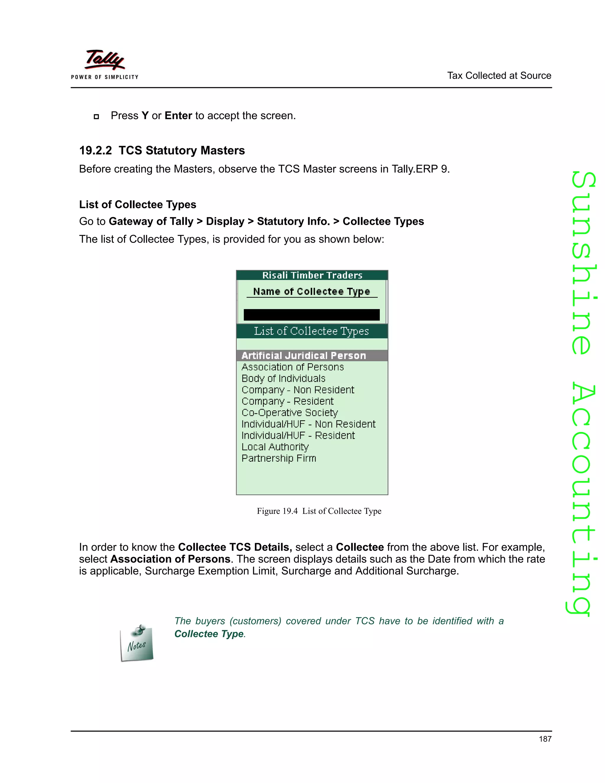 SunshineAccountingSunshineAccounting
Tax Collected at Source
187
Press Y or Enter to accept the screen.
19.2.2 TCS Statutory Masters
Before creating the Masters, observe the TCS Master screens in Tally.ERP 9.
List of Collectee Types
Go to Gateway of Tally > Display > Statutory Info. > Collectee Types
The list of Collectee Types, is provided for you as shown below:
Figure 19.4 List of Collectee Type
In order to know the Collectee TCS Details, select a Collectee from the above list. For example,
select Association of Persons. The screen displays details such as the Date from which the rate
is applicable, Surcharge Exemption Limit, Surcharge and Additional Surcharge.
The buyers (customers) covered under TCS have to be identified with a
Collectee Type.
 