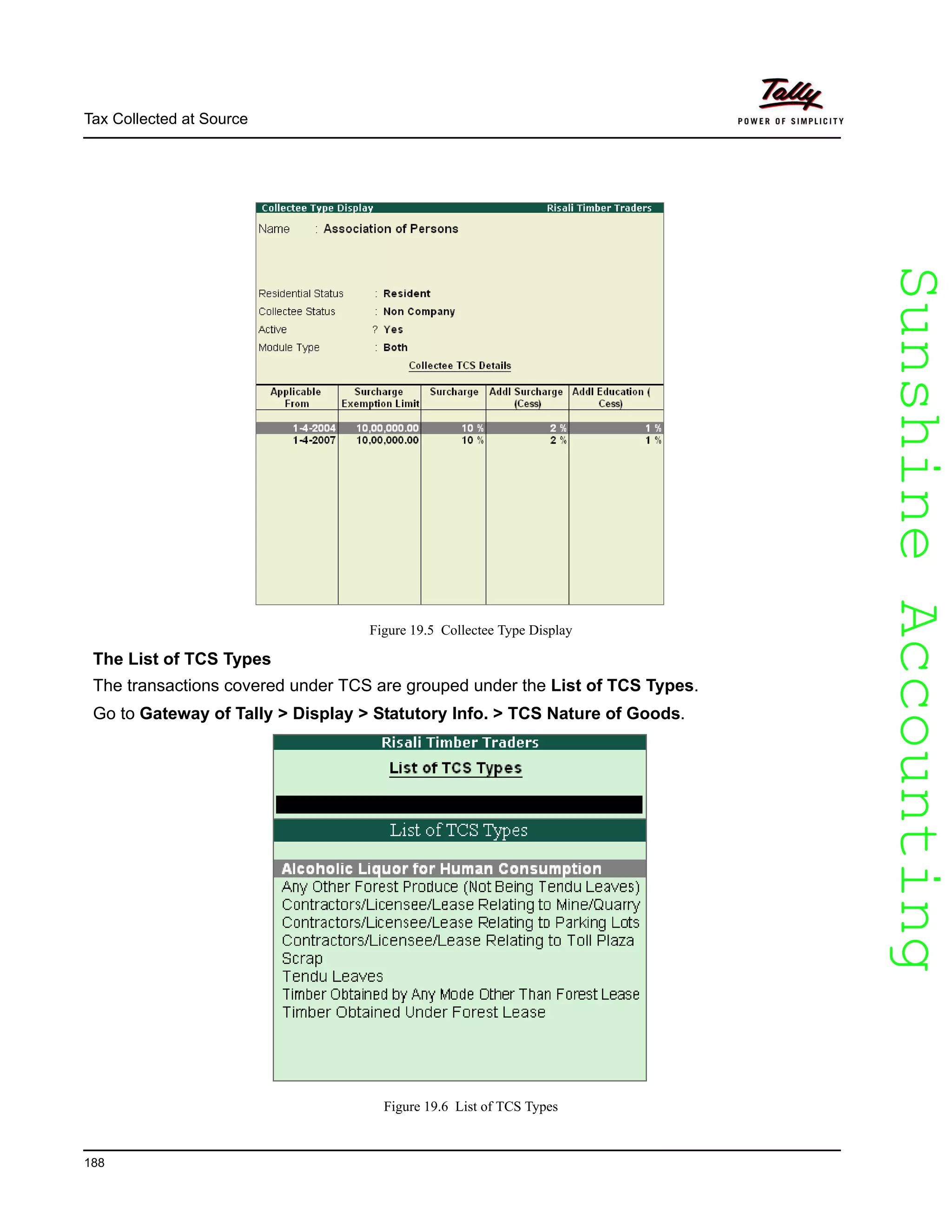 SunshineAccountingSunshineAccounting
Tax Collected at Source
188
Figure 19.5 Collectee Type Display
The List of TCS Types
The transactions covered under TCS are grouped under the List of TCS Types.
Go to Gateway of Tally > Display > Statutory Info. > TCS Nature of Goods.
Figure 19.6 List of TCS Types
 
