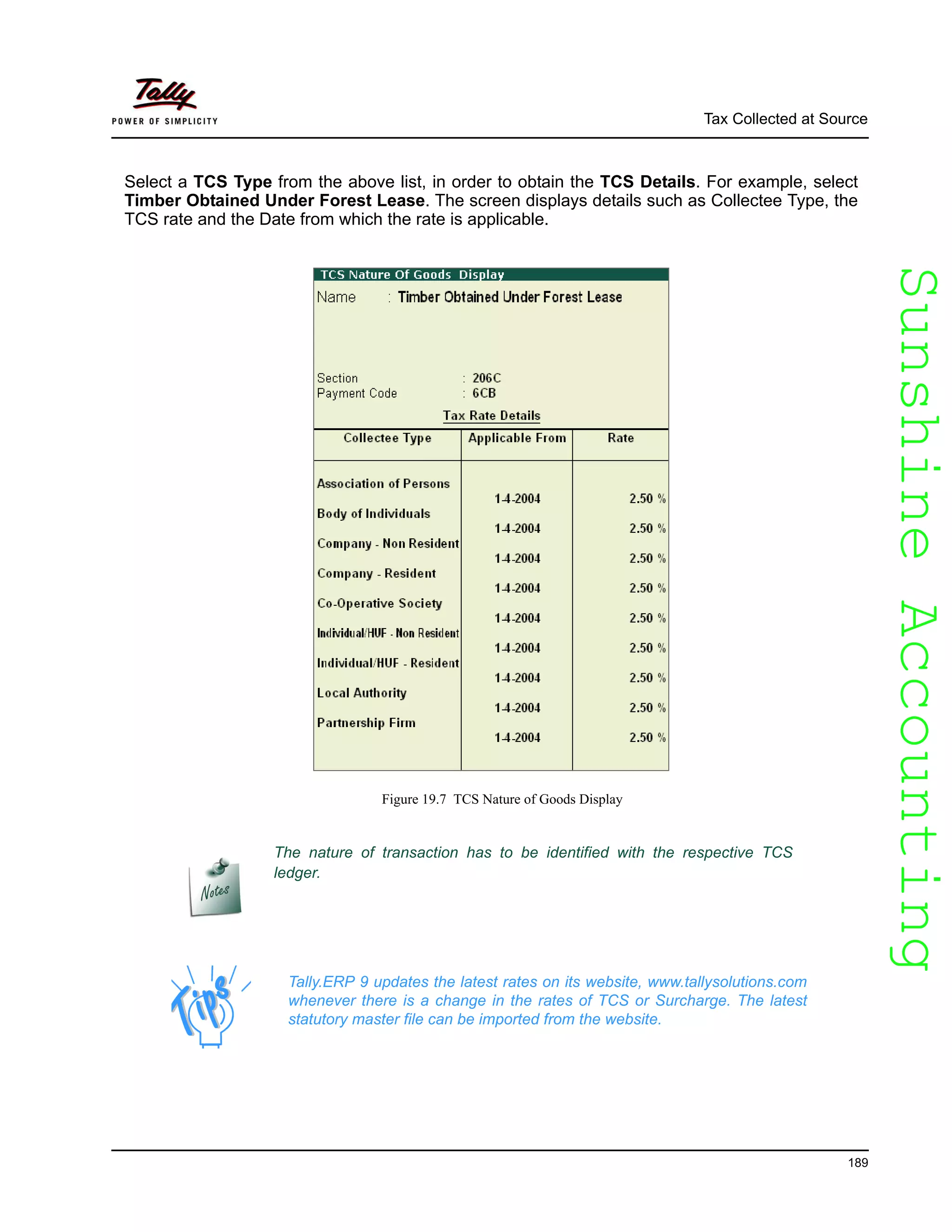 SunshineAccountingSunshineAccounting
Tax Collected at Source
189
Select a TCS Type from the above list, in order to obtain the TCS Details. For example, select
Timber Obtained Under Forest Lease. The screen displays details such as Collectee Type, the
TCS rate and the Date from which the rate is applicable.
Figure 19.7 TCS Nature of Goods Display
The nature of transaction has to be identified with the respective TCS
ledger.
Tally.ERP 9 updates the latest rates on its website, www.tallysolutions.com
whenever there is a change in the rates of TCS or Surcharge. The latest
statutory master file can be imported from the website.
 