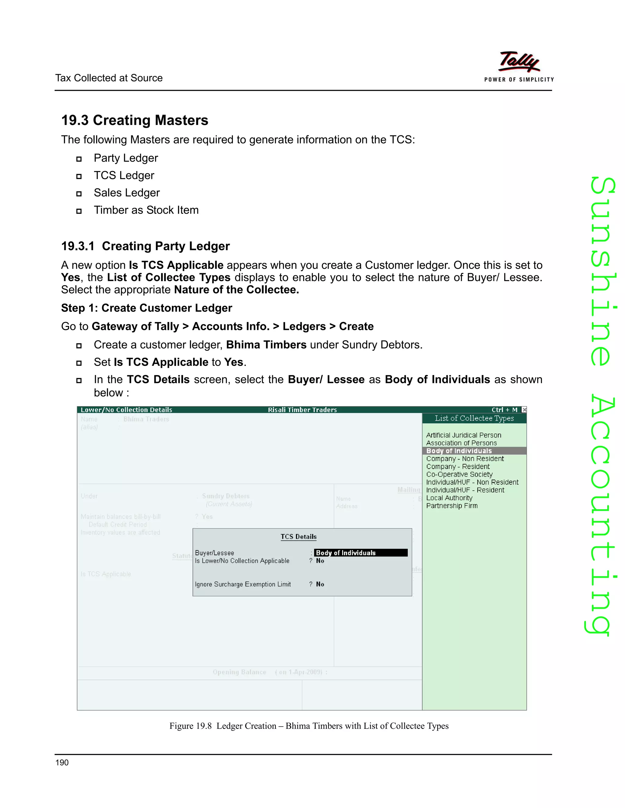 SunshineAccountingSunshineAccounting
Tax Collected at Source
190
19.3 Creating Masters
The following Masters are required to generate information on the TCS:
Party Ledger
TCS Ledger
Sales Ledger
Timber as Stock Item
19.3.1 Creating Party Ledger
A new option Is TCS Applicable appears when you create a Customer ledger. Once this is set to
Yes, the List of Collectee Types displays to enable you to select the nature of Buyer/ Lessee.
Select the appropriate Nature of the Collectee.
Step 1: Create Customer Ledger
Go to Gateway of Tally > Accounts Info. > Ledgers > Create
Create a customer ledger, Bhima Timbers under Sundry Debtors.
Set Is TCS Applicable to Yes.
In the TCS Details screen, select the Buyer/ Lessee as Body of Individuals as shown
below :
Figure 19.8 Ledger Creation – Bhima Timbers with List of Collectee Types
 