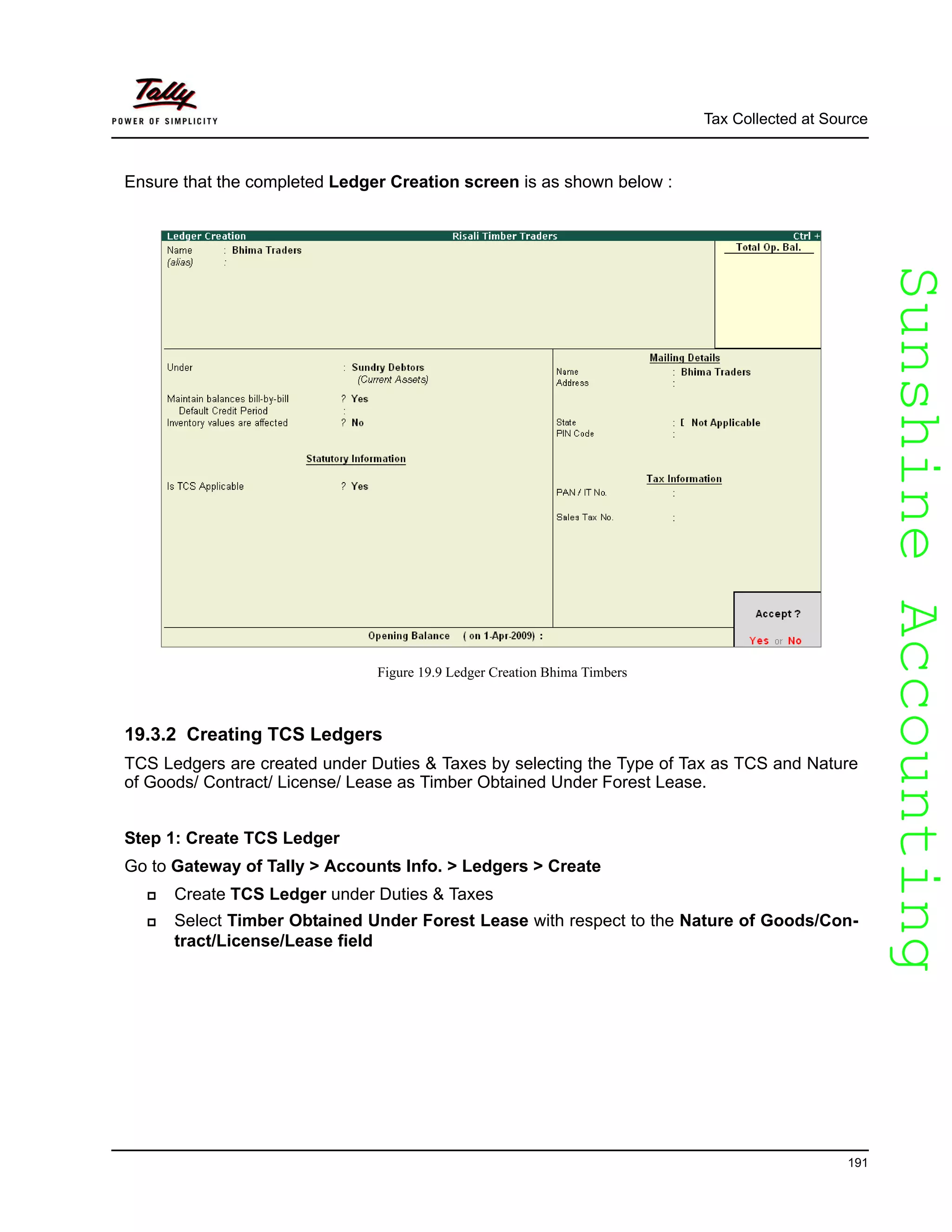 SunshineAccountingSunshineAccounting
Tax Collected at Source
191
Ensure that the completed Ledger Creation screen is as shown below :
Figure 19.9 Ledger Creation Bhima Timbers
19.3.2 Creating TCS Ledgers
TCS Ledgers are created under Duties & Taxes by selecting the Type of Tax as TCS and Nature
of Goods/ Contract/ License/ Lease as Timber Obtained Under Forest Lease.
Step 1: Create TCS Ledger
Go to Gateway of Tally > Accounts Info. > Ledgers > Create
Create TCS Ledger under Duties & Taxes
Select Timber Obtained Under Forest Lease with respect to the Nature of Goods/Con-
tract/License/Lease field
 