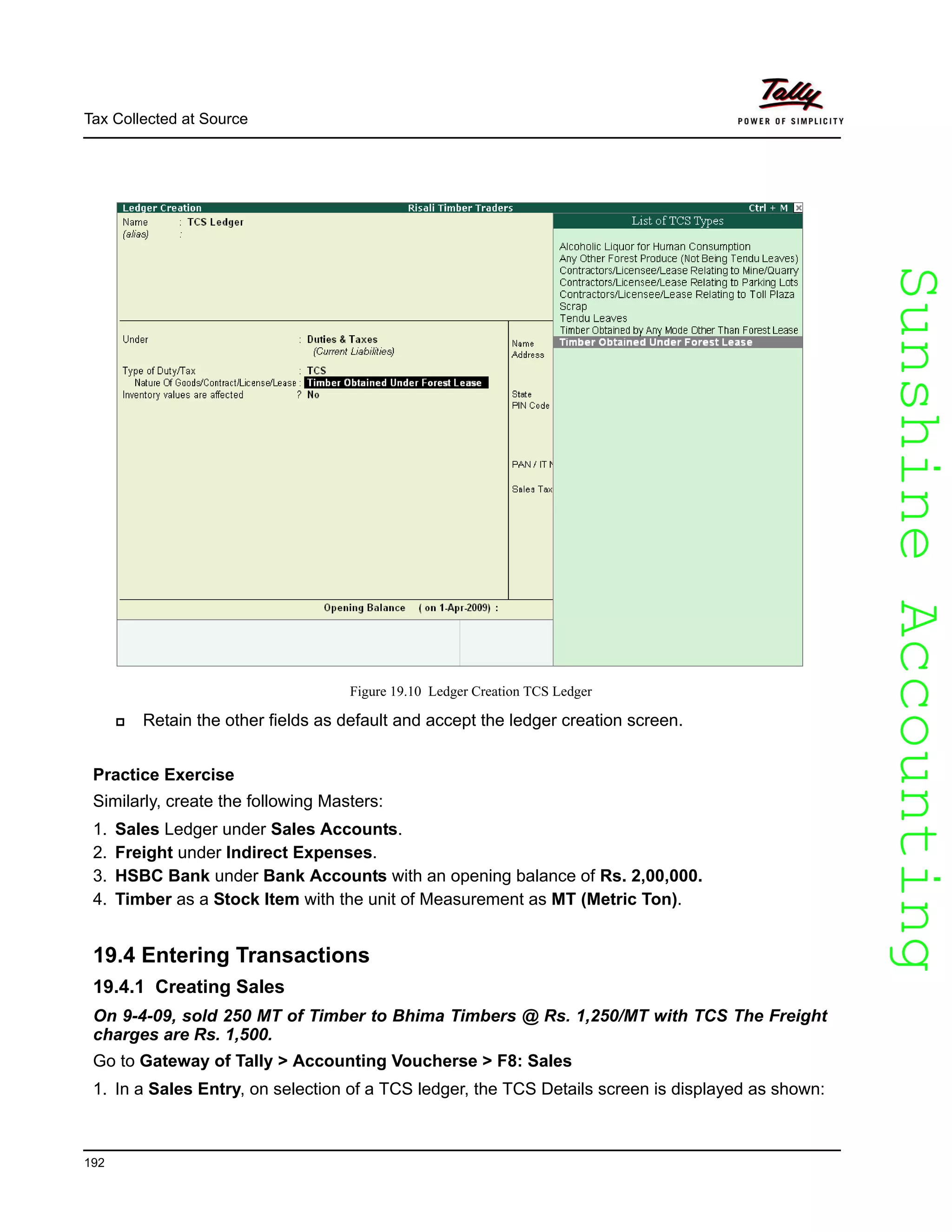 SunshineAccountingSunshineAccounting
Tax Collected at Source
192
Figure 19.10 Ledger Creation TCS Ledger
Retain the other fields as default and accept the ledger creation screen.
Practice Exercise
Similarly, create the following Masters:
1. Sales Ledger under Sales Accounts.
2. Freight under Indirect Expenses.
3. HSBC Bank under Bank Accounts with an opening balance of Rs. 2,00,000.
4. Timber as a Stock Item with the unit of Measurement as MT (Metric Ton).
19.4 Entering Transactions
19.4.1 Creating Sales
On 9-4-09, sold 250 MT of Timber to Bhima Timbers @ Rs. 1,250/MT with TCS The Freight
charges are Rs. 1,500.
Go to Gateway of Tally > Accounting Voucherse > F8: Sales
1. In a Sales Entry, on selection of a TCS ledger, the TCS Details screen is displayed as shown:
 