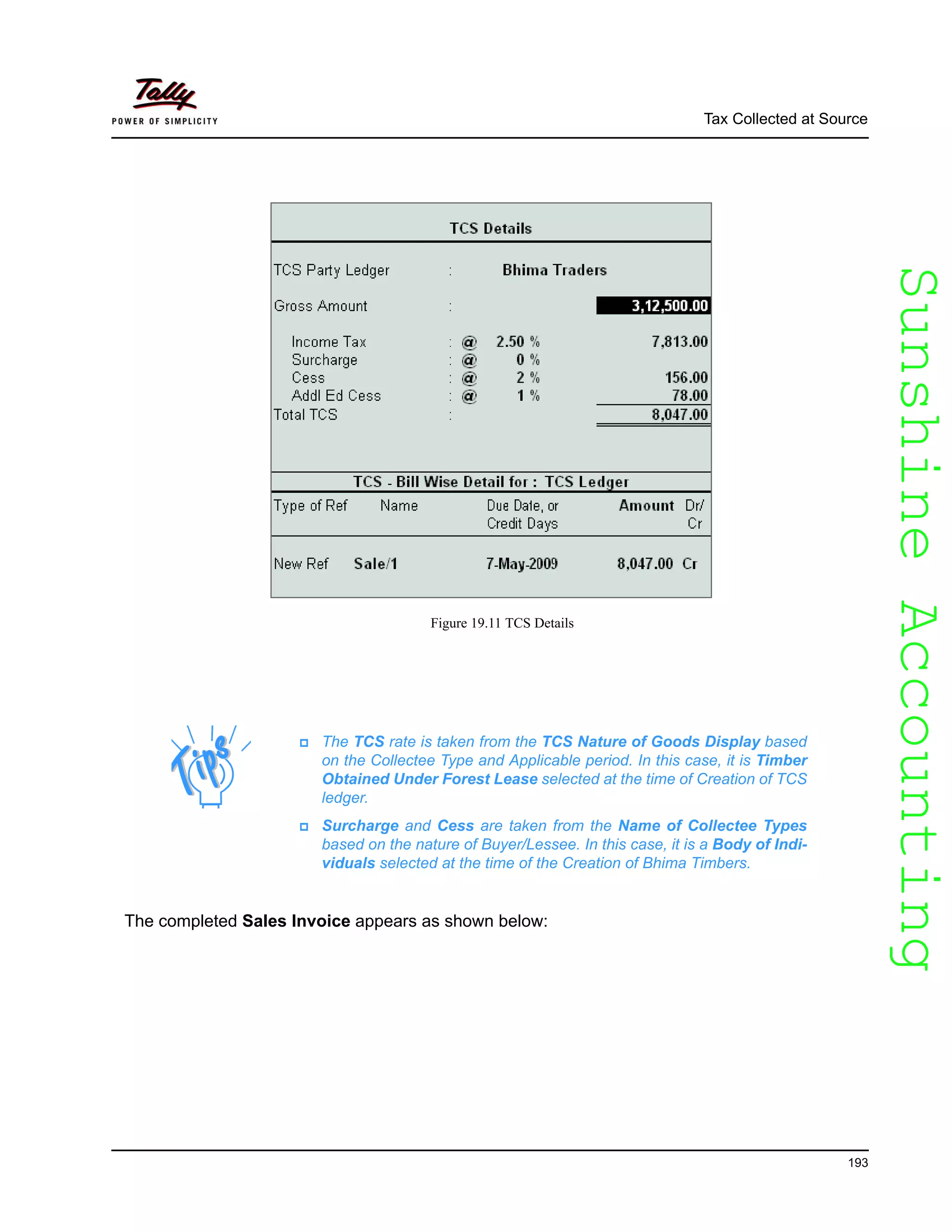 SunshineAccountingSunshineAccounting
Tax Collected at Source
193
Figure 19.11 TCS Details
The completed Sales Invoice appears as shown below:
The TCS rate is taken from the TCS Nature of Goods Display based
on the Collectee Type and Applicable period. In this case, it is Timber
Obtained Under Forest Lease selected at the time of Creation of TCS
ledger.
Surcharge and Cess are taken from the Name of Collectee Types
based on the nature of Buyer/Lessee. In this case, it is a Body of Indi-
viduals selected at the time of the Creation of Bhima Timbers.
 