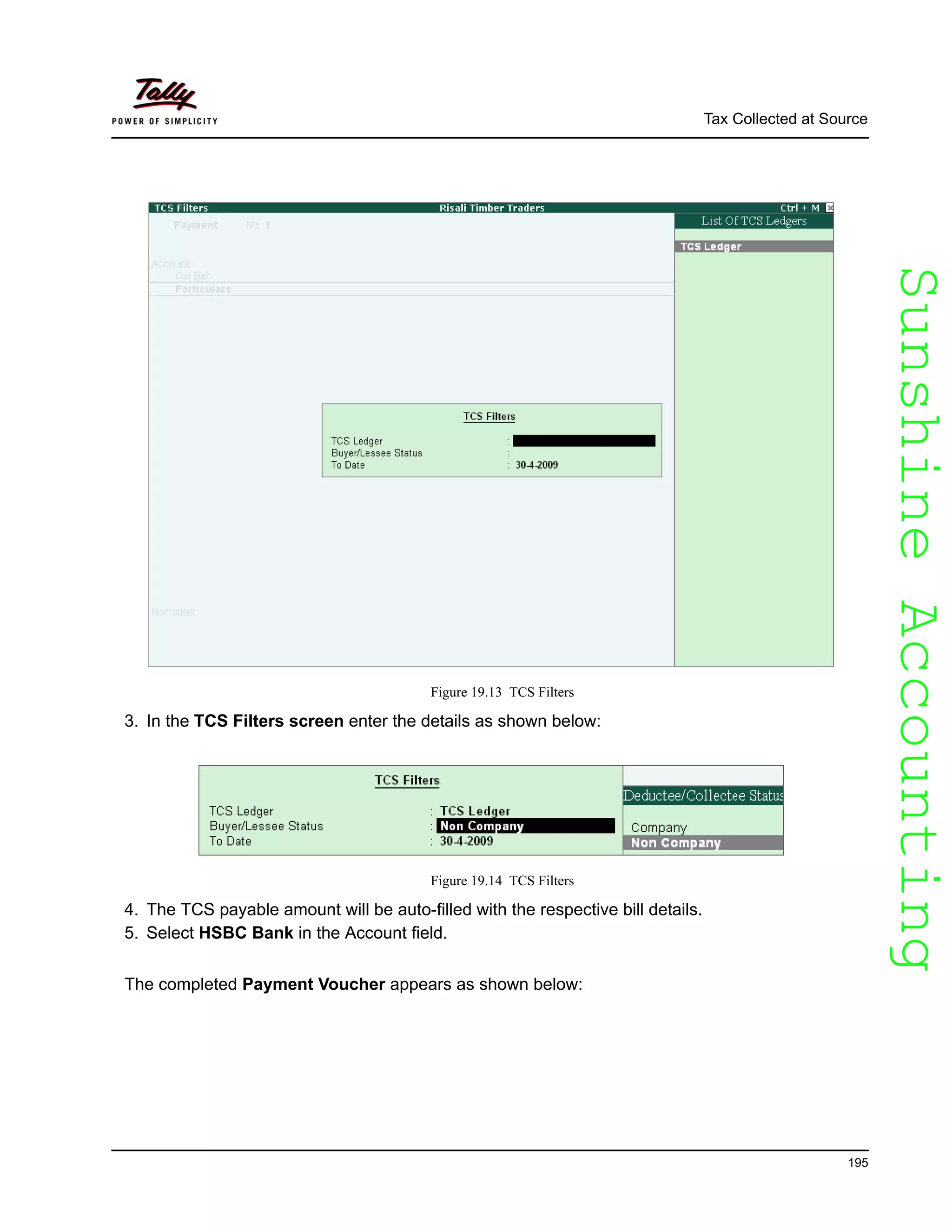SunshineAccountingSunshineAccounting
Tax Collected at Source
195
Figure 19.13 TCS Filters
3. In the TCS Filters screen enter the details as shown below:
Figure 19.14 TCS Filters
4. The TCS payable amount will be auto-filled with the respective bill details.
5. Select HSBC Bank in the Account field.
The completed Payment Voucher appears as shown below:
 