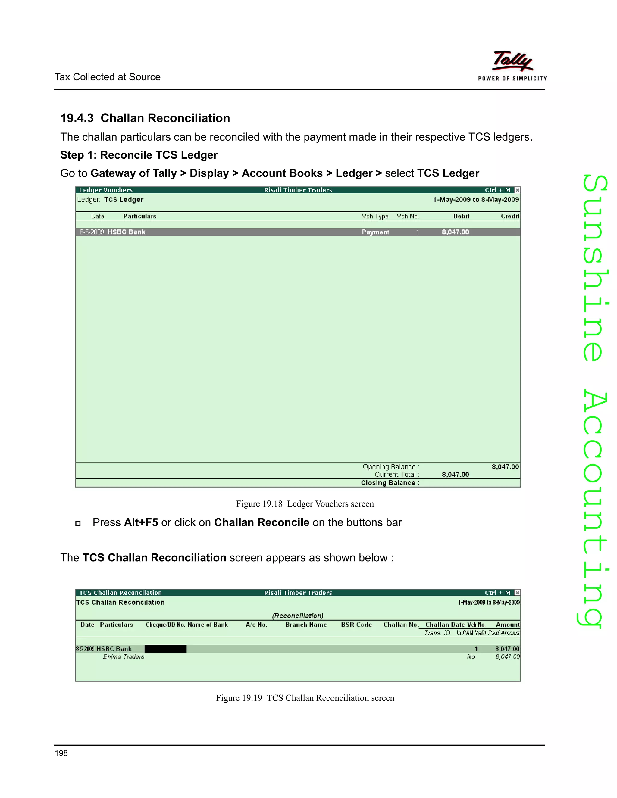 SunshineAccountingSunshineAccounting
Tax Collected at Source
198
19.4.3 Challan Reconciliation
The challan particulars can be reconciled with the payment made in their respective TCS ledgers.
Step 1: Reconcile TCS Ledger
Go to Gateway of Tally > Display > Account Books > Ledger > select TCS Ledger
Figure 19.18 Ledger Vouchers screen
Press Alt+F5 or click on Challan Reconcile on the buttons bar
The TCS Challan Reconciliation screen appears as shown below :
Figure 19.19 TCS Challan Reconciliation screen
 