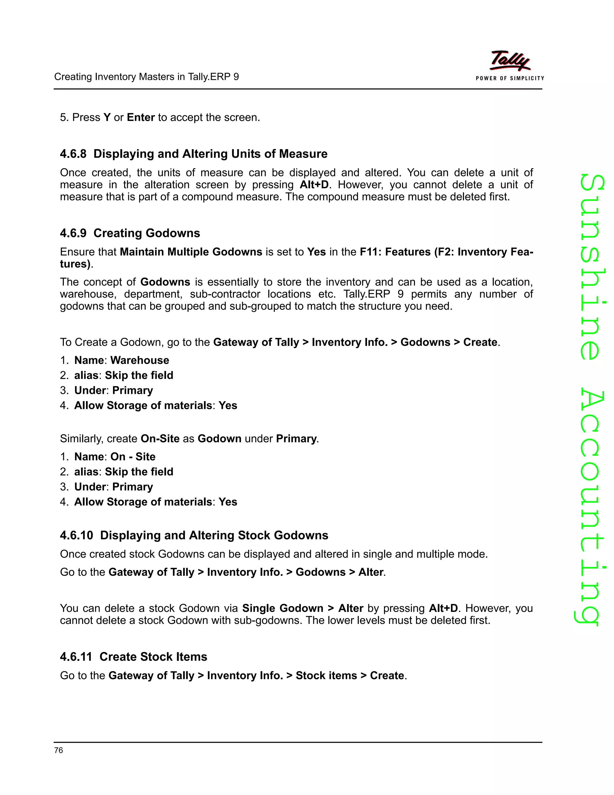SunshineAccountingSunshineAccounting
Creating Inventory Masters in Tally.ERP 9
76
5. Press Y or Enter to accept the screen.
4.6.8 Displaying and Altering Units of Measure
Once created, the units of measure can be displayed and altered. You can delete a unit of
measure in the alteration screen by pressing Alt+D. However, you cannot delete a unit of
measure that is part of a compound measure. The compound measure must be deleted first.
4.6.9 Creating Godowns
Ensure that Maintain Multiple Godowns is set to Yes in the F11: Features (F2: Inventory Fea-
tures).
The concept of Godowns is essentially to store the inventory and can be used as a location,
warehouse, department, sub-contractor locations etc. Tally.ERP 9 permits any number of
godowns that can be grouped and sub-grouped to match the structure you need.
To Create a Godown, go to the Gateway of Tally > Inventory Info. > Godowns > Create.
1. Name: Warehouse
2. alias: Skip the field
3. Under: Primary
4. Allow Storage of materials: Yes
Similarly, create On-Site as Godown under Primary.
1. Name: On - Site
2. alias: Skip the field
3. Under: Primary
4. Allow Storage of materials: Yes
4.6.10 Displaying and Altering Stock Godowns
Once created stock Godowns can be displayed and altered in single and multiple mode.
Go to the Gateway of Tally > Inventory Info. > Godowns > Alter.
You can delete a stock Godown via Single Godown > Alter by pressing Alt+D. However, you
cannot delete a stock Godown with sub-godowns. The lower levels must be deleted first.
4.6.11 Create Stock Items
Go to the Gateway of Tally > Inventory Info. > Stock items > Create.
 