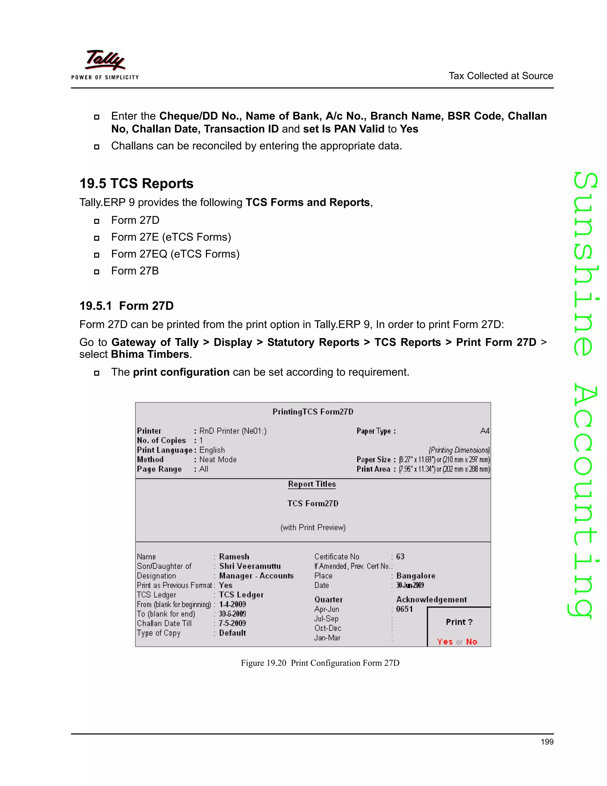 SunshineAccountingSunshineAccounting
Tax Collected at Source
199
Enter the Cheque/DD No., Name of Bank, A/c No., Branch Name, BSR Code, Challan
No, Challan Date, Transaction ID and set Is PAN Valid to Yes
Challans can be reconciled by entering the appropriate data.
19.5 TCS Reports
Tally.ERP 9 provides the following TCS Forms and Reports,
Form 27D
Form 27E (eTCS Forms)
Form 27EQ (eTCS Forms)
Form 27B
19.5.1 Form 27D
Form 27D can be printed from the print option in Tally.ERP 9, In order to print Form 27D:
Go to Gateway of Tally > Display > Statutory Reports > TCS Reports > Print Form 27D >
select Bhima Timbers.
The print configuration can be set according to requirement.
Figure 19.20 Print Configuration Form 27D
 