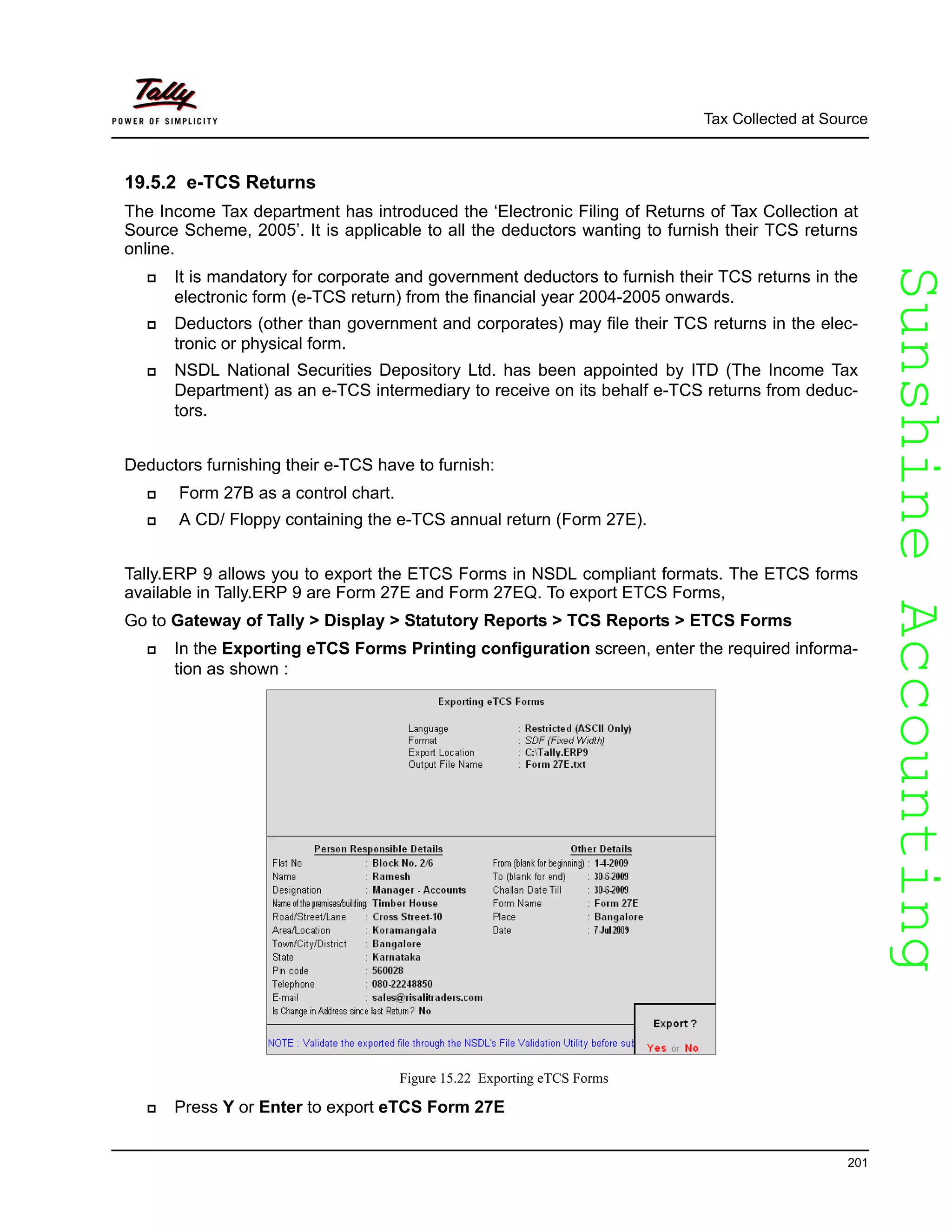 SunshineAccountingSunshineAccounting
Tax Collected at Source
201
19.5.2 e-TCS Returns
The Income Tax department has introduced the ‘Electronic Filing of Returns of Tax Collection at
Source Scheme, 2005’. It is applicable to all the deductors wanting to furnish their TCS returns
online.
It is mandatory for corporate and government deductors to furnish their TCS returns in the
electronic form (e-TCS return) from the financial year 2004-2005 onwards.
Deductors (other than government and corporates) may file their TCS returns in the elec-
tronic or physical form.
NSDL National Securities Depository Ltd. has been appointed by ITD (The Income Tax
Department) as an e-TCS intermediary to receive on its behalf e-TCS returns from deduc-
tors.
Deductors furnishing their e-TCS have to furnish:
Form 27B as a control chart.
A CD/ Floppy containing the e-TCS annual return (Form 27E).
Tally.ERP 9 allows you to export the ETCS Forms in NSDL compliant formats. The ETCS forms
available in Tally.ERP 9 are Form 27E and Form 27EQ. To export ETCS Forms,
Go to Gateway of Tally > Display > Statutory Reports > TCS Reports > ETCS Forms
In the Exporting eTCS Forms Printing configuration screen, enter the required informa-
tion as shown :
Figure 15.22 Exporting eTCS Forms
Press Y or Enter to export eTCS Form 27E
 