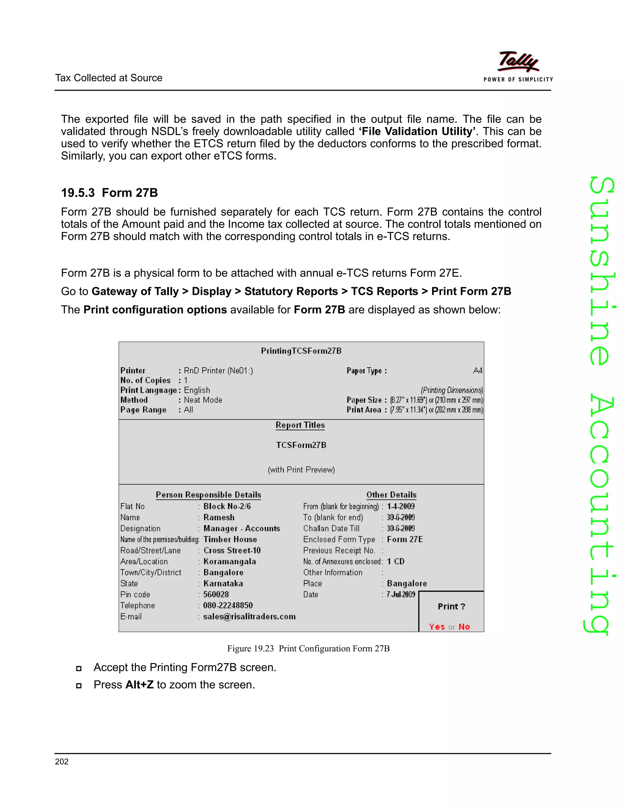 SunshineAccountingSunshineAccounting
Tax Collected at Source
202
The exported file will be saved in the path specified in the output file name. The file can be
validated through NSDL’s freely downloadable utility called ‘File Validation Utility’. This can be
used to verify whether the ETCS return filed by the deductors conforms to the prescribed format.
Similarly, you can export other eTCS forms.
19.5.3 Form 27B
Form 27B should be furnished separately for each TCS return. Form 27B contains the control
totals of the Amount paid and the Income tax collected at source. The control totals mentioned on
Form 27B should match with the corresponding control totals in e-TCS returns.
Form 27B is a physical form to be attached with annual e-TCS returns Form 27E.
Go to Gateway of Tally > Display > Statutory Reports > TCS Reports > Print Form 27B
The Print configuration options available for Form 27B are displayed as shown below:
Figure 19.23 Print Configuration Form 27B
Accept the Printing Form27B screen.
Press Alt+Z to zoom the screen.
 