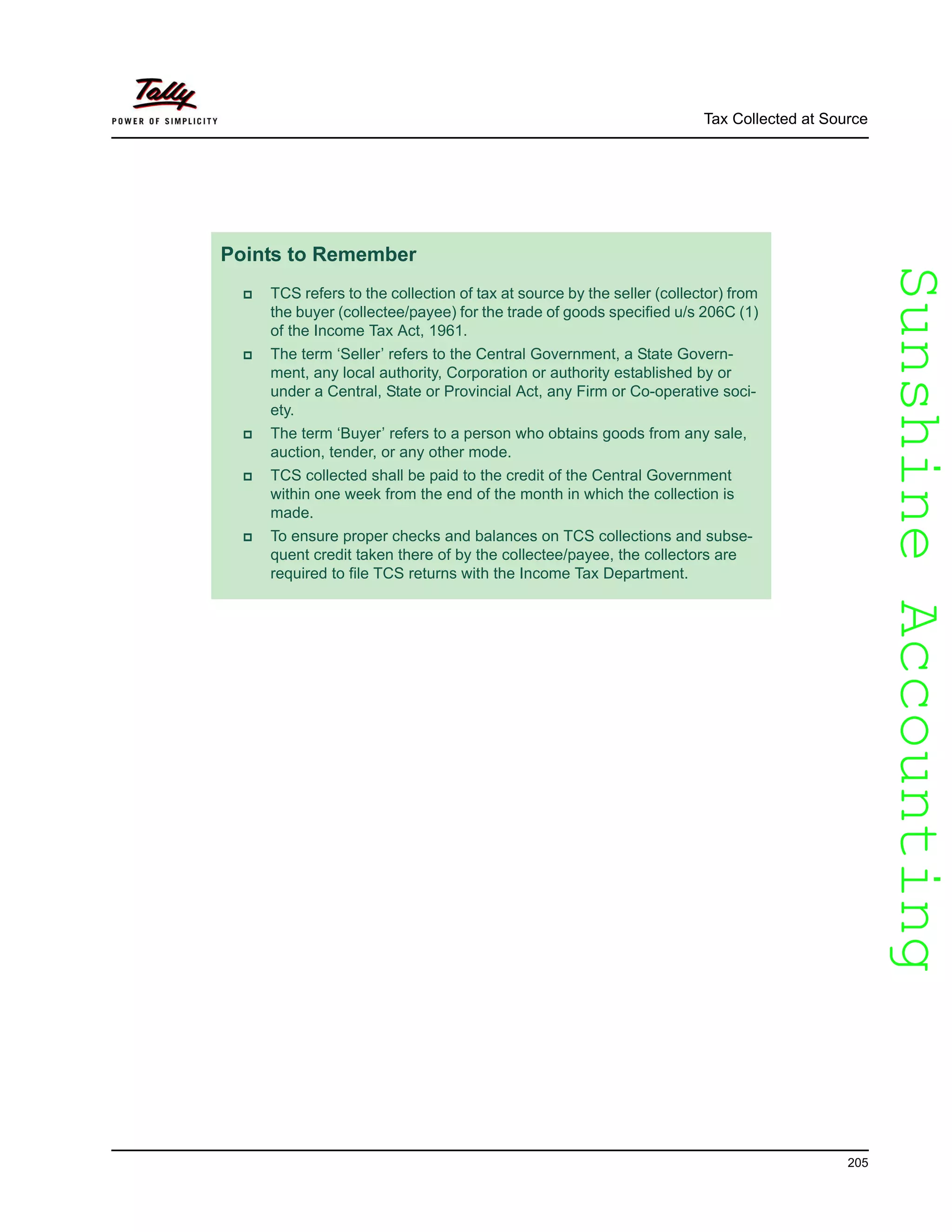 SunshineAccountingSunshineAccounting
Tax Collected at Source
205
Points to Remember
TCS refers to the collection of tax at source by the seller (collector) from
the buyer (collectee/payee) for the trade of goods specified u/s 206C (1)
of the Income Tax Act, 1961.
The term ‘Seller’ refers to the Central Government, a State Govern-
ment, any local authority, Corporation or authority established by or
under a Central, State or Provincial Act, any Firm or Co-operative soci-
ety.
The term ‘Buyer’ refers to a person who obtains goods from any sale,
auction, tender, or any other mode.
TCS collected shall be paid to the credit of the Central Government
within one week from the end of the month in which the collection is
made.
To ensure proper checks and balances on TCS collections and subse-
quent credit taken there of by the collectee/payee, the collectors are
required to file TCS returns with the Income Tax Department.
 