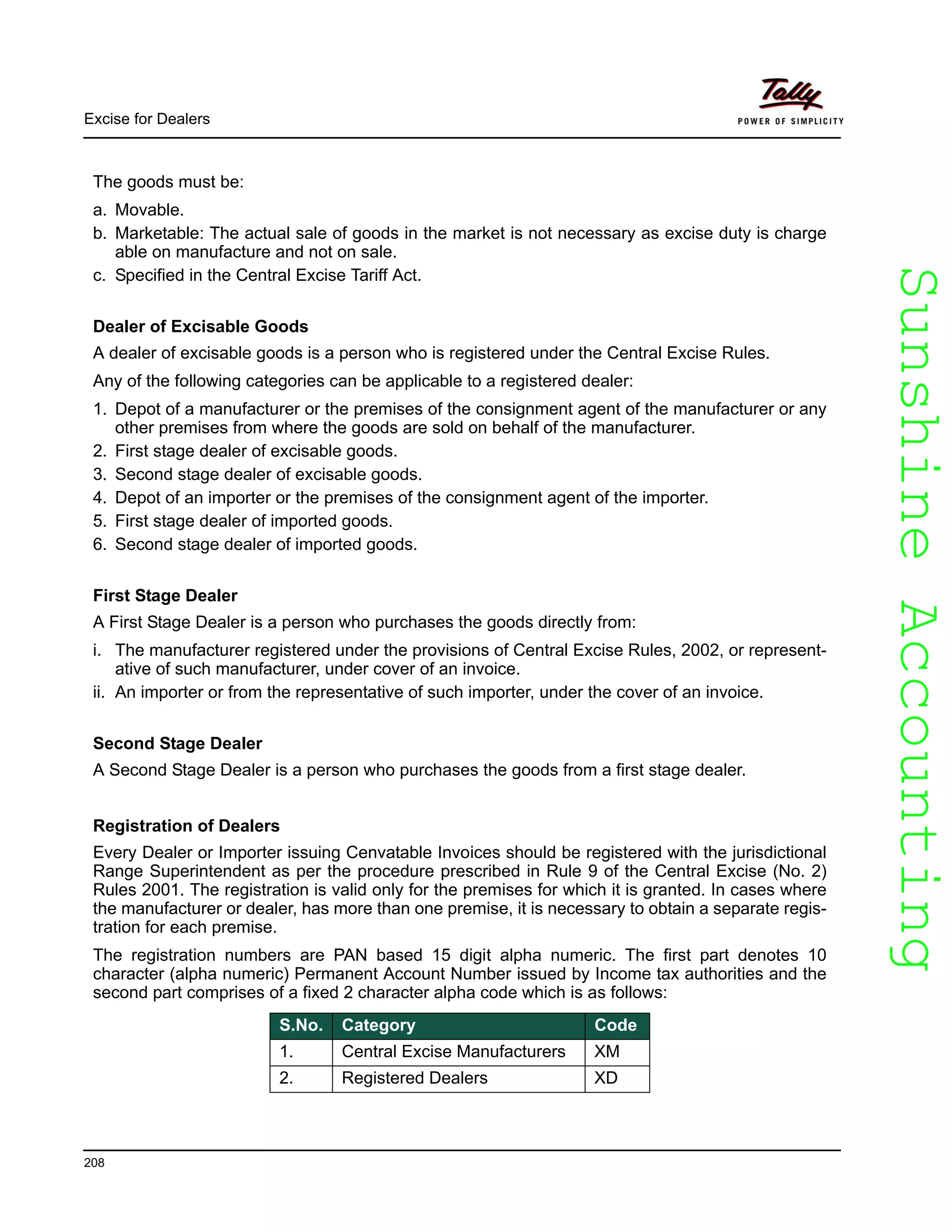 SunshineAccountingSunshineAccounting
Excise for Dealers
208
The goods must be:
a. Movable.
b. Marketable: The actual sale of goods in the market is not necessary as excise duty is charge
able on manufacture and not on sale.
c. Specified in the Central Excise Tariff Act.
Dealer of Excisable Goods
A dealer of excisable goods is a person who is registered under the Central Excise Rules.
Any of the following categories can be applicable to a registered dealer:
1. Depot of a manufacturer or the premises of the consignment agent of the manufacturer or any
other premises from where the goods are sold on behalf of the manufacturer.
2. First stage dealer of excisable goods.
3. Second stage dealer of excisable goods.
4. Depot of an importer or the premises of the consignment agent of the importer.
5. First stage dealer of imported goods.
6. Second stage dealer of imported goods.
First Stage Dealer
A First Stage Dealer is a person who purchases the goods directly from:
i. The manufacturer registered under the provisions of Central Excise Rules, 2002, or represent-
ative of such manufacturer, under cover of an invoice.
ii. An importer or from the representative of such importer, under the cover of an invoice.
Second Stage Dealer
A Second Stage Dealer is a person who purchases the goods from a first stage dealer.
Registration of Dealers
Every Dealer or Importer issuing Cenvatable Invoices should be registered with the jurisdictional
Range Superintendent as per the procedure prescribed in Rule 9 of the Central Excise (No. 2)
Rules 2001. The registration is valid only for the premises for which it is granted. In cases where
the manufacturer or dealer, has more than one premise, it is necessary to obtain a separate regis-
tration for each premise.
The registration numbers are PAN based 15 digit alpha numeric. The first part denotes 10
character (alpha numeric) Permanent Account Number issued by Income tax authorities and the
second part comprises of a fixed 2 character alpha code which is as follows:
S.No. Category Code
1. Central Excise Manufacturers XM
2. Registered Dealers XD
 