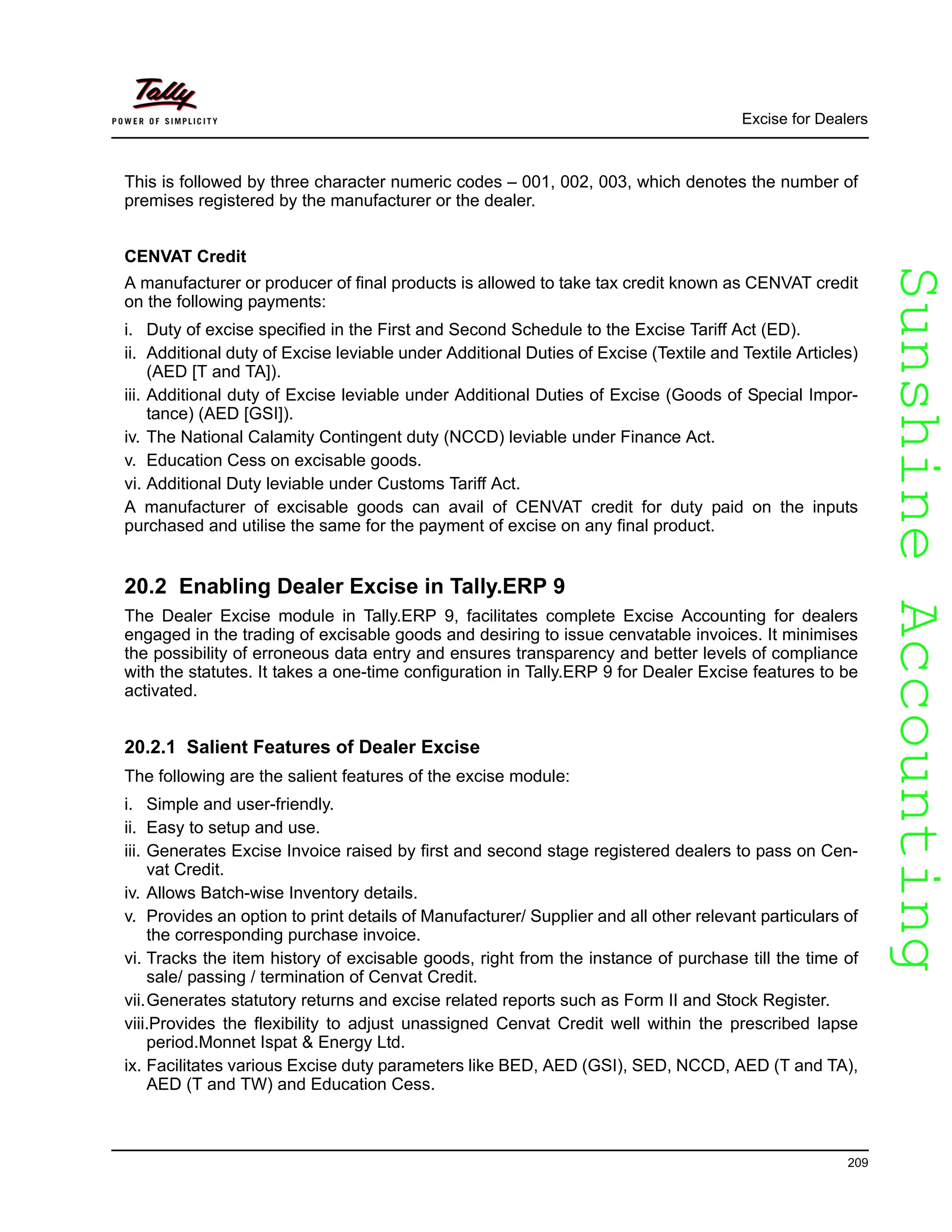 SunshineAccountingSunshineAccounting
Excise for Dealers
209
This is followed by three character numeric codes – 001, 002, 003, which denotes the number of
premises registered by the manufacturer or the dealer.
CENVAT Credit
A manufacturer or producer of final products is allowed to take tax credit known as CENVAT credit
on the following payments:
i. Duty of excise specified in the First and Second Schedule to the Excise Tariff Act (ED).
ii. Additional duty of Excise leviable under Additional Duties of Excise (Textile and Textile Articles)
(AED [T and TA]).
iii. Additional duty of Excise leviable under Additional Duties of Excise (Goods of Special Impor-
tance) (AED [GSI]).
iv. The National Calamity Contingent duty (NCCD) leviable under Finance Act.
v. Education Cess on excisable goods.
vi. Additional Duty leviable under Customs Tariff Act.
A manufacturer of excisable goods can avail of CENVAT credit for duty paid on the inputs
purchased and utilise the same for the payment of excise on any final product.
20.2 Enabling Dealer Excise in Tally.ERP 9
The Dealer Excise module in Tally.ERP 9, facilitates complete Excise Accounting for dealers
engaged in the trading of excisable goods and desiring to issue cenvatable invoices. It minimises
the possibility of erroneous data entry and ensures transparency and better levels of compliance
with the statutes. It takes a one-time configuration in Tally.ERP 9 for Dealer Excise features to be
activated.
20.2.1 Salient Features of Dealer Excise
The following are the salient features of the excise module:
i. Simple and user-friendly.
ii. Easy to setup and use.
iii. Generates Excise Invoice raised by first and second stage registered dealers to pass on Cen-
vat Credit.
iv. Allows Batch-wise Inventory details.
v. Provides an option to print details of Manufacturer/ Supplier and all other relevant particulars of
the corresponding purchase invoice.
vi. Tracks the item history of excisable goods, right from the instance of purchase till the time of
sale/ passing / termination of Cenvat Credit.
vii.Generates statutory returns and excise related reports such as Form II and Stock Register.
viii.Provides the flexibility to adjust unassigned Cenvat Credit well within the prescribed lapse
period.Monnet Ispat & Energy Ltd.
ix. Facilitates various Excise duty parameters like BED, AED (GSI), SED, NCCD, AED (T and TA),
AED (T and TW) and Education Cess.
 