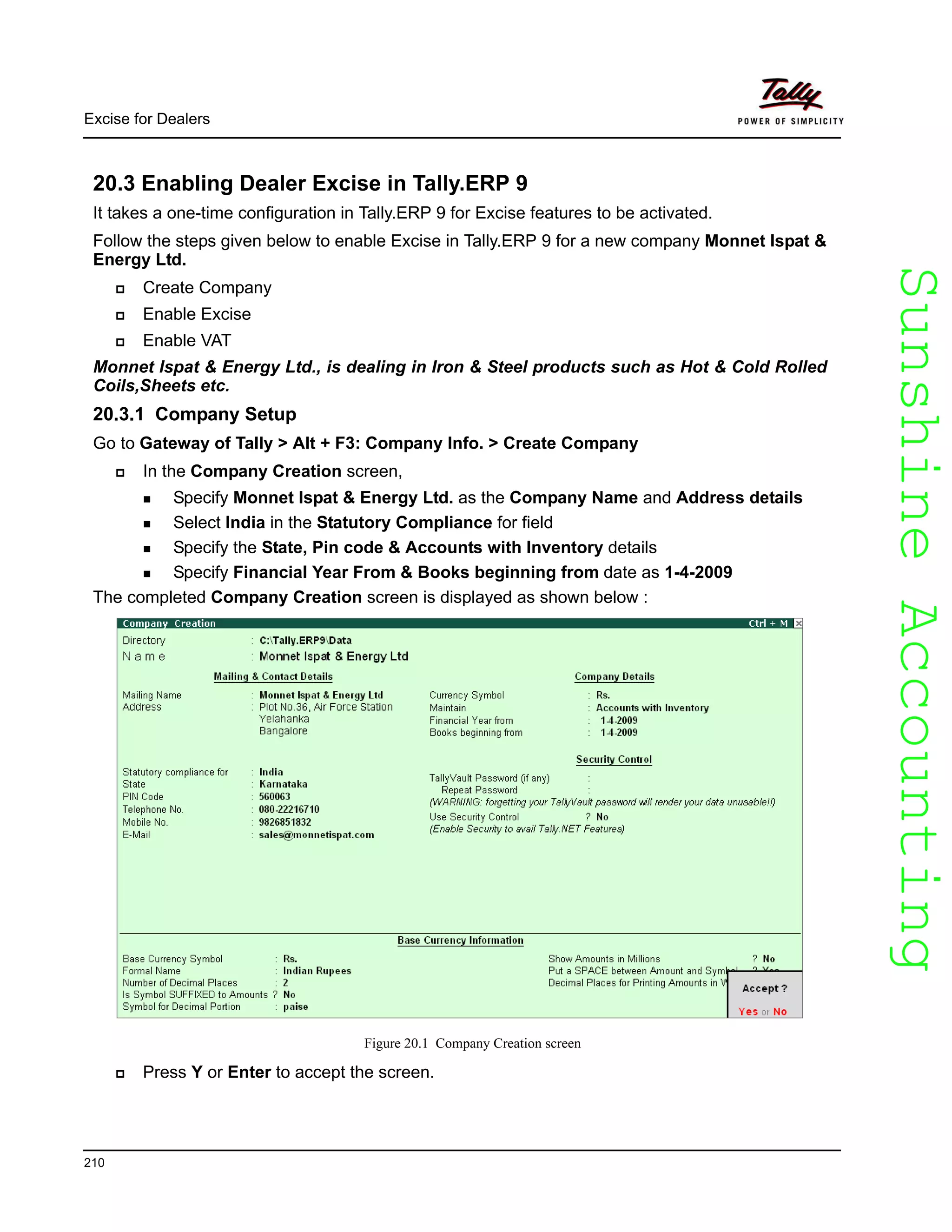 SunshineAccountingSunshineAccounting
Excise for Dealers
210
20.3 Enabling Dealer Excise in Tally.ERP 9
It takes a one-time configuration in Tally.ERP 9 for Excise features to be activated.
Follow the steps given below to enable Excise in Tally.ERP 9 for a new company Monnet Ispat &
Energy Ltd.
Create Company
Enable Excise
Enable VAT
Monnet Ispat & Energy Ltd., is dealing in Iron & Steel products such as Hot & Cold Rolled
Coils,Sheets etc.
20.3.1 Company Setup
Go to Gateway of Tally > Alt + F3: Company Info. > Create Company
In the Company Creation screen,
Specify Monnet Ispat & Energy Ltd. as the Company Name and Address details
Select India in the Statutory Compliance for field
Specify the State, Pin code & Accounts with Inventory details
Specify Financial Year From & Books beginning from date as 1-4-2009
The completed Company Creation screen is displayed as shown below :
Figure 20.1 Company Creation screen
Press Y or Enter to accept the screen.
 