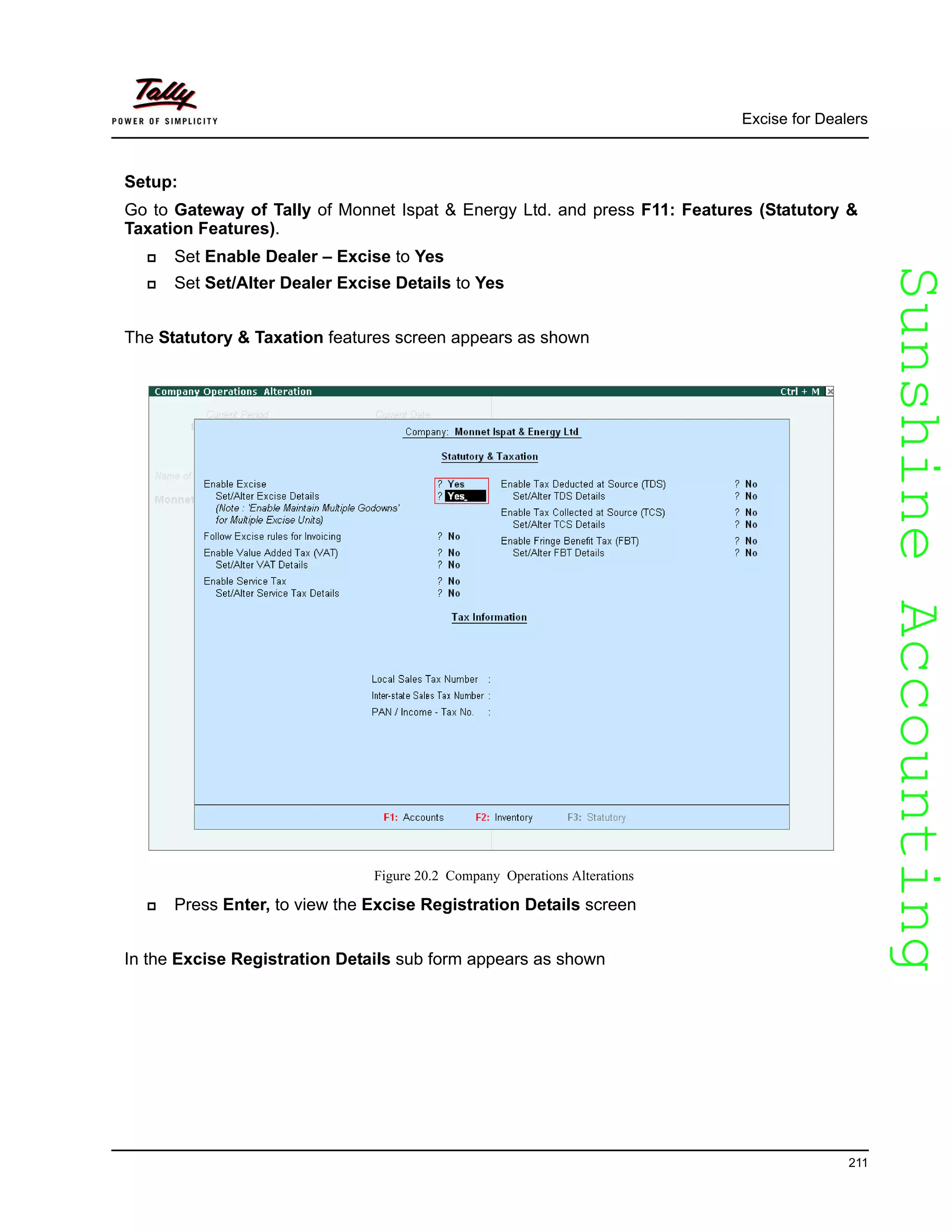 SunshineAccountingSunshineAccounting
Excise for Dealers
211
Setup:
Go to Gateway of Tally of Monnet Ispat & Energy Ltd. and press F11: Features (Statutory &
Taxation Features).
Set Enable Dealer – Excise to Yes
Set Set/Alter Dealer Excise Details to Yes
The Statutory & Taxation features screen appears as shown
Figure 20.2 Company Operations Alterations
Press Enter, to view the Excise Registration Details screen
In the Excise Registration Details sub form appears as shown
 