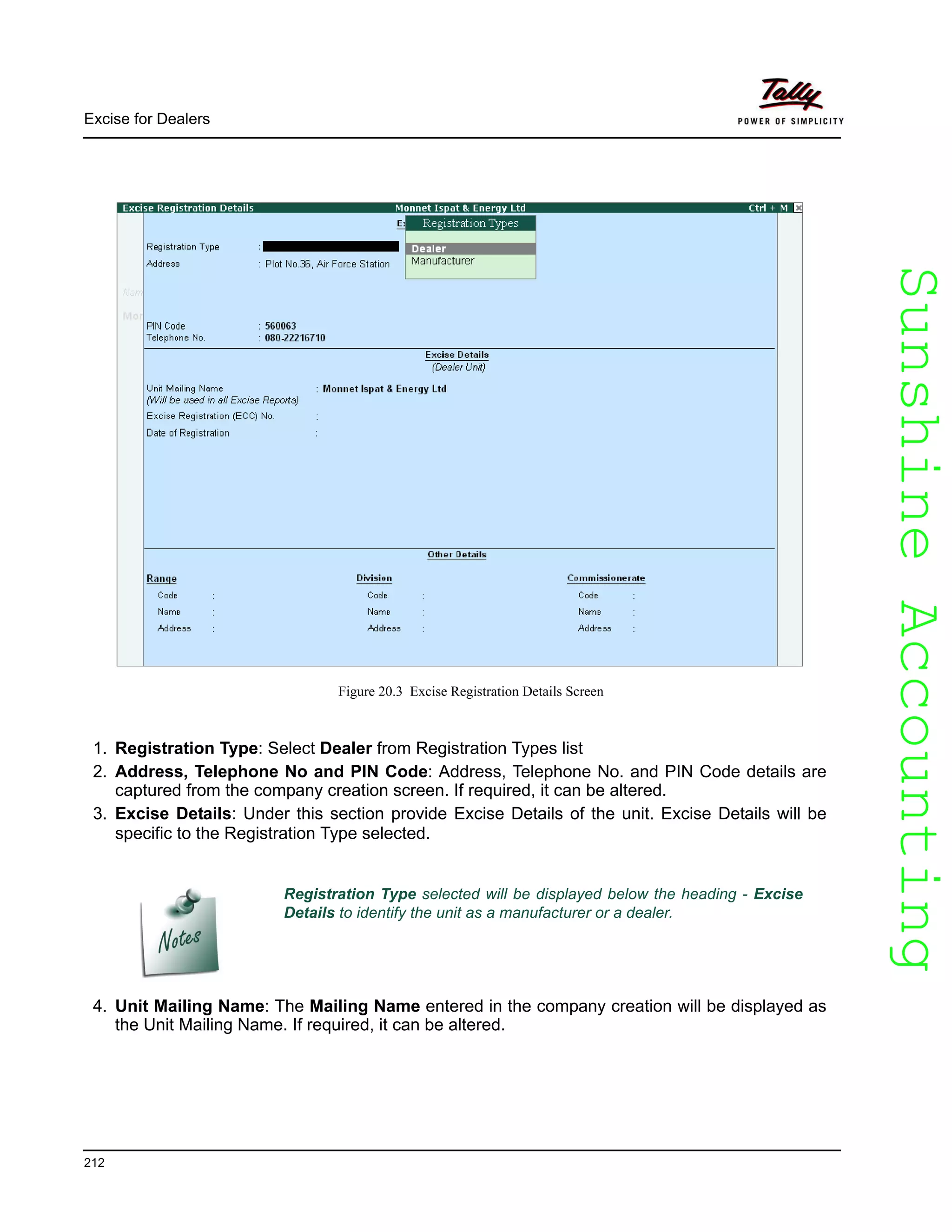 SunshineAccountingSunshineAccounting
Excise for Dealers
212
Figure 20.3 Excise Registration Details Screen
1. Registration Type: Select Dealer from Registration Types list
2. Address, Telephone No and PIN Code: Address, Telephone No. and PIN Code details are
captured from the company creation screen. If required, it can be altered.
3. Excise Details: Under this section provide Excise Details of the unit. Excise Details will be
specific to the Registration Type selected.
4. Unit Mailing Name: The Mailing Name entered in the company creation will be displayed as
the Unit Mailing Name. If required, it can be altered.
Registration Type selected will be displayed below the heading - Excise
Details to identify the unit as a manufacturer or a dealer.
 