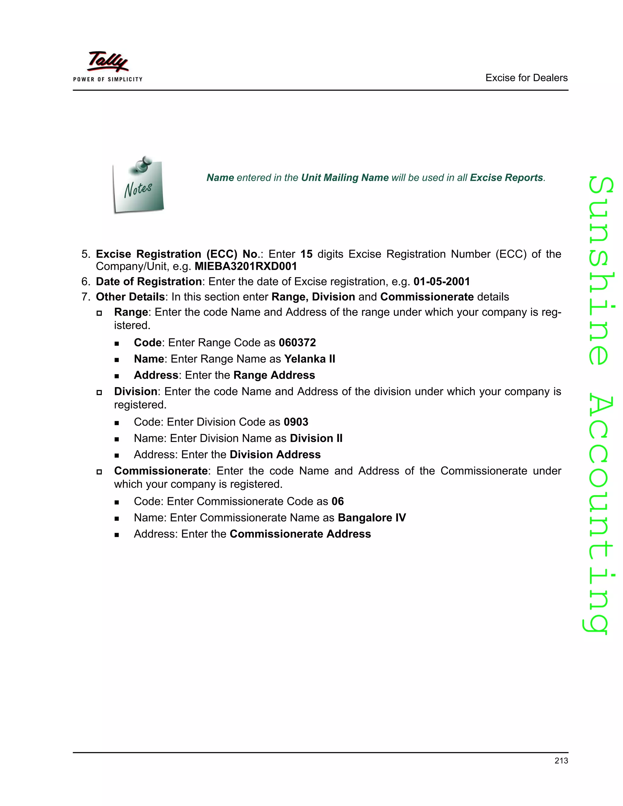 SunshineAccountingSunshineAccounting
Excise for Dealers
213
5. Excise Registration (ECC) No.: Enter 15 digits Excise Registration Number (ECC) of the
Company/Unit, e.g. MIEBA3201RXD001
6. Date of Registration: Enter the date of Excise registration, e.g. 01-05-2001
7. Other Details: In this section enter Range, Division and Commissionerate details
Range: Enter the code Name and Address of the range under which your company is reg-
istered.
Code: Enter Range Code as 060372
Name: Enter Range Name as Yelanka II
Address: Enter the Range Address
Division: Enter the code Name and Address of the division under which your company is
registered.
Code: Enter Division Code as 0903
Name: Enter Division Name as Division II
Address: Enter the Division Address
Commissionerate: Enter the code Name and Address of the Commissionerate under
which your company is registered.
Code: Enter Commissionerate Code as 06
Name: Enter Commissionerate Name as Bangalore IV
Address: Enter the Commissionerate Address
Name entered in the Unit Mailing Name will be used in all Excise Reports.
 