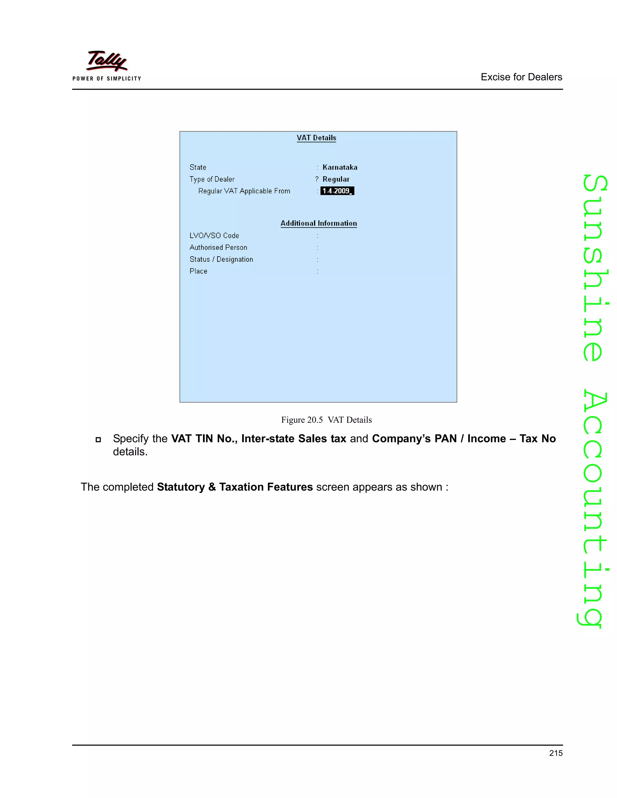SunshineAccountingSunshineAccounting
Excise for Dealers
215
Figure 20.5 VAT Details
Specify the VAT TIN No., Inter-state Sales tax and Company’s PAN / Income – Tax No
details.
The completed Statutory & Taxation Features screen appears as shown :
 
