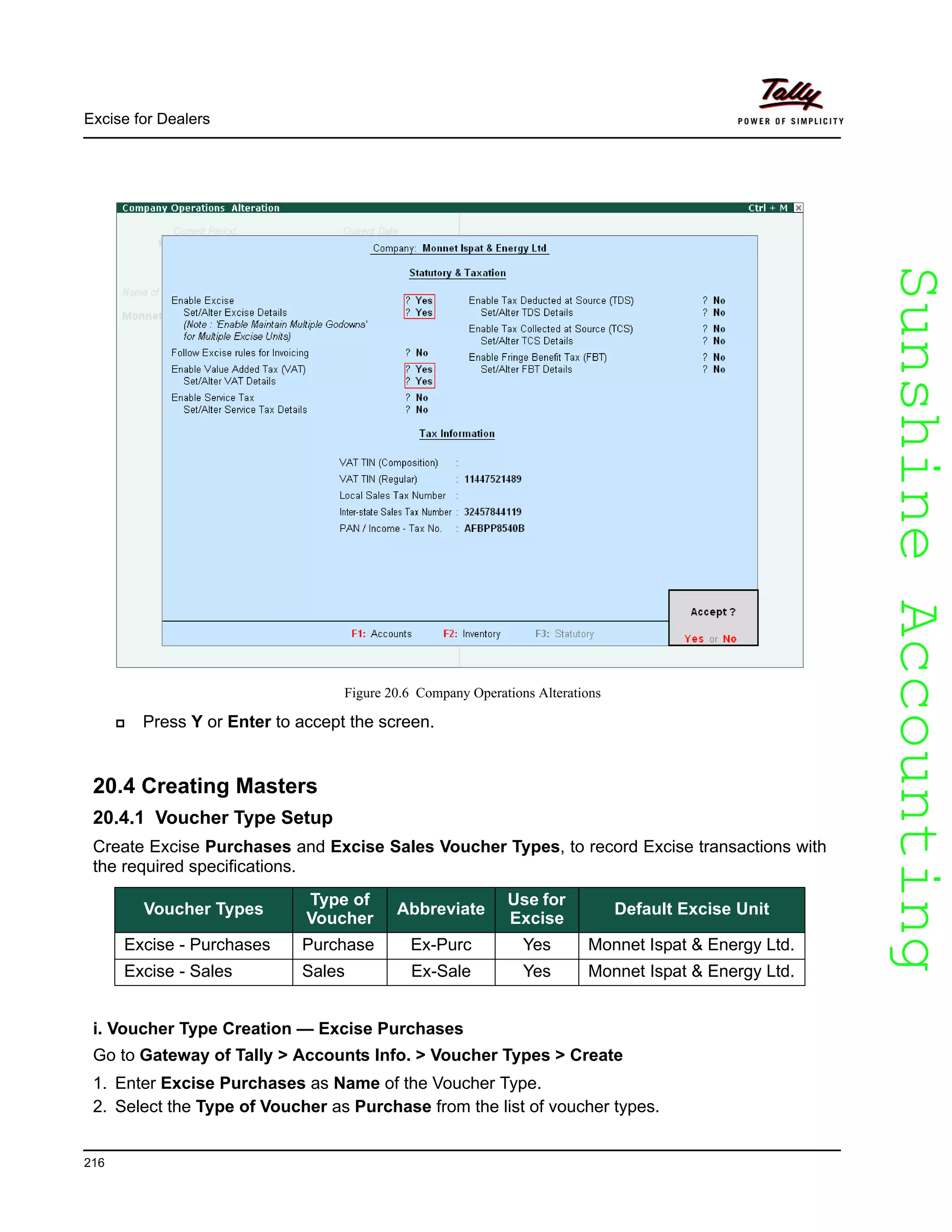 SunshineAccountingSunshineAccounting
Excise for Dealers
216
Figure 20.6 Company Operations Alterations
Press Y or Enter to accept the screen.
20.4 Creating Masters
20.4.1 Voucher Type Setup
Create Excise Purchases and Excise Sales Voucher Types, to record Excise transactions with
the required specifications.
i. Voucher Type Creation — Excise Purchases
Go to Gateway of Tally > Accounts Info. > Voucher Types > Create
1. Enter Excise Purchases as Name of the Voucher Type.
2. Select the Type of Voucher as Purchase from the list of voucher types.
Voucher Types
Type of
Voucher
Abbreviate
Use for
Excise
Default Excise Unit
Excise - Purchases Purchase Ex-Purc Yes Monnet Ispat & Energy Ltd.
Excise - Sales Sales Ex-Sale Yes Monnet Ispat & Energy Ltd.
 