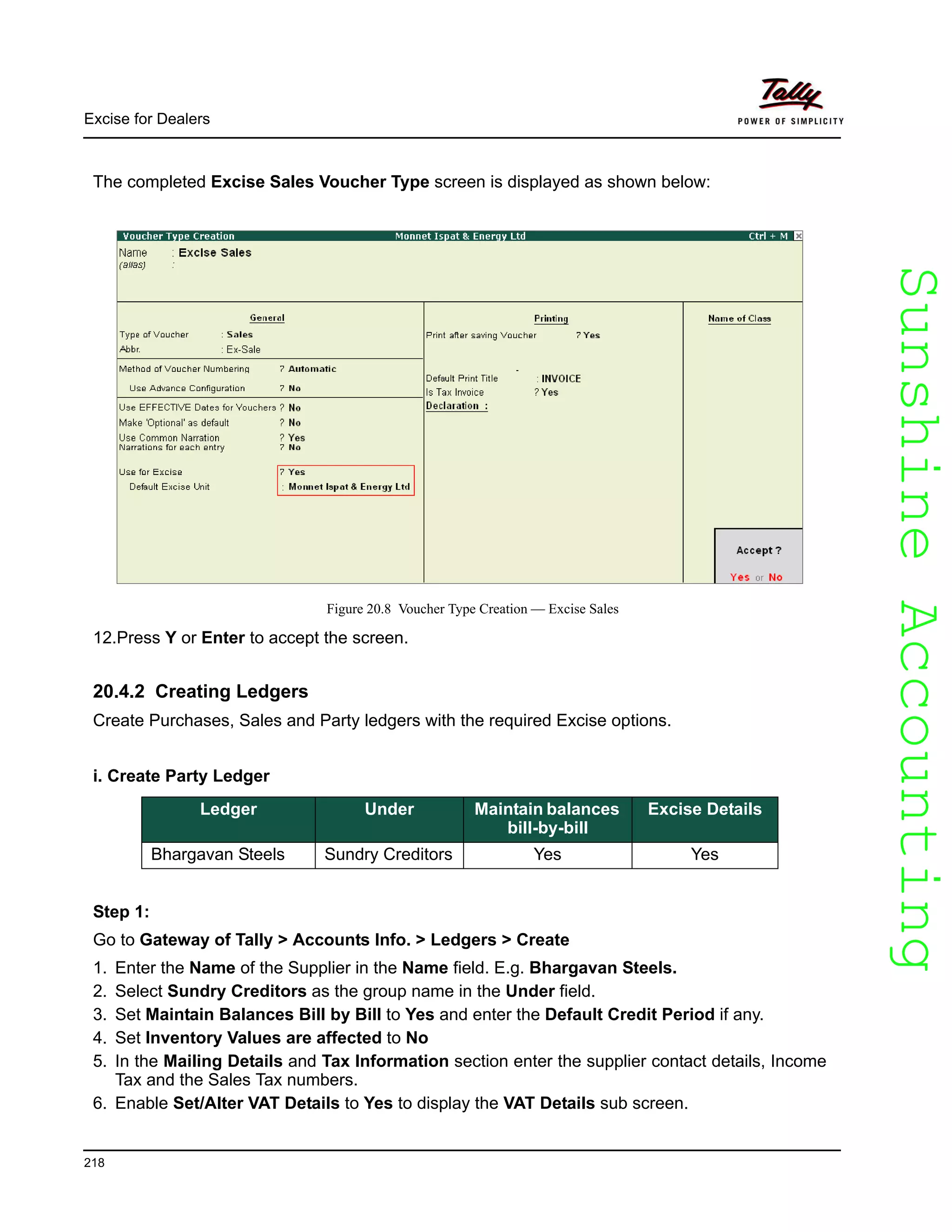 SunshineAccountingSunshineAccounting
Excise for Dealers
218
The completed Excise Sales Voucher Type screen is displayed as shown below:
Figure 20.8 Voucher Type Creation — Excise Sales
12.Press Y or Enter to accept the screen.
20.4.2 Creating Ledgers
Create Purchases, Sales and Party ledgers with the required Excise options.
i. Create Party Ledger
Step 1:
Go to Gateway of Tally > Accounts Info. > Ledgers > Create
1. Enter the Name of the Supplier in the Name field. E.g. Bhargavan Steels.
2. Select Sundry Creditors as the group name in the Under field.
3. Set Maintain Balances Bill by Bill to Yes and enter the Default Credit Period if any.
4. Set Inventory Values are affected to No
5. In the Mailing Details and Tax Information section enter the supplier contact details, Income
Tax and the Sales Tax numbers.
6. Enable Set/Alter VAT Details to Yes to display the VAT Details sub screen.
Ledger Under Maintain balances
bill-by-bill
Excise Details
Bhargavan Steels Sundry Creditors Yes Yes
 