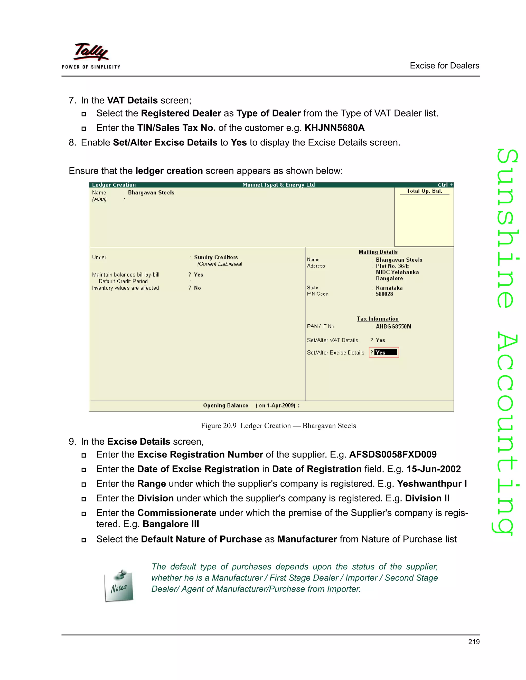 SunshineAccountingSunshineAccounting
Excise for Dealers
219
7. In the VAT Details screen;
Select the Registered Dealer as Type of Dealer from the Type of VAT Dealer list.
Enter the TIN/Sales Tax No. of the customer e.g. KHJNN5680A
8. Enable Set/Alter Excise Details to Yes to display the Excise Details screen.
Ensure that the ledger creation screen appears as shown below:
Figure 20.9 Ledger Creation — Bhargavan Steels
9. In the Excise Details screen,
Enter the Excise Registration Number of the supplier. E.g. AFSDS0058FXD009
Enter the Date of Excise Registration in Date of Registration field. E.g. 15-Jun-2002
Enter the Range under which the supplier's company is registered. E.g. Yeshwanthpur I
Enter the Division under which the supplier's company is registered. E.g. Division II
Enter the Commissionerate under which the premise of the Supplier's company is regis-
tered. E.g. Bangalore III
Select the Default Nature of Purchase as Manufacturer from Nature of Purchase list
The default type of purchases depends upon the status of the supplier,
whether he is a Manufacturer / First Stage Dealer / Importer / Second Stage
Dealer/ Agent of Manufacturer/Purchase from Importer.
 