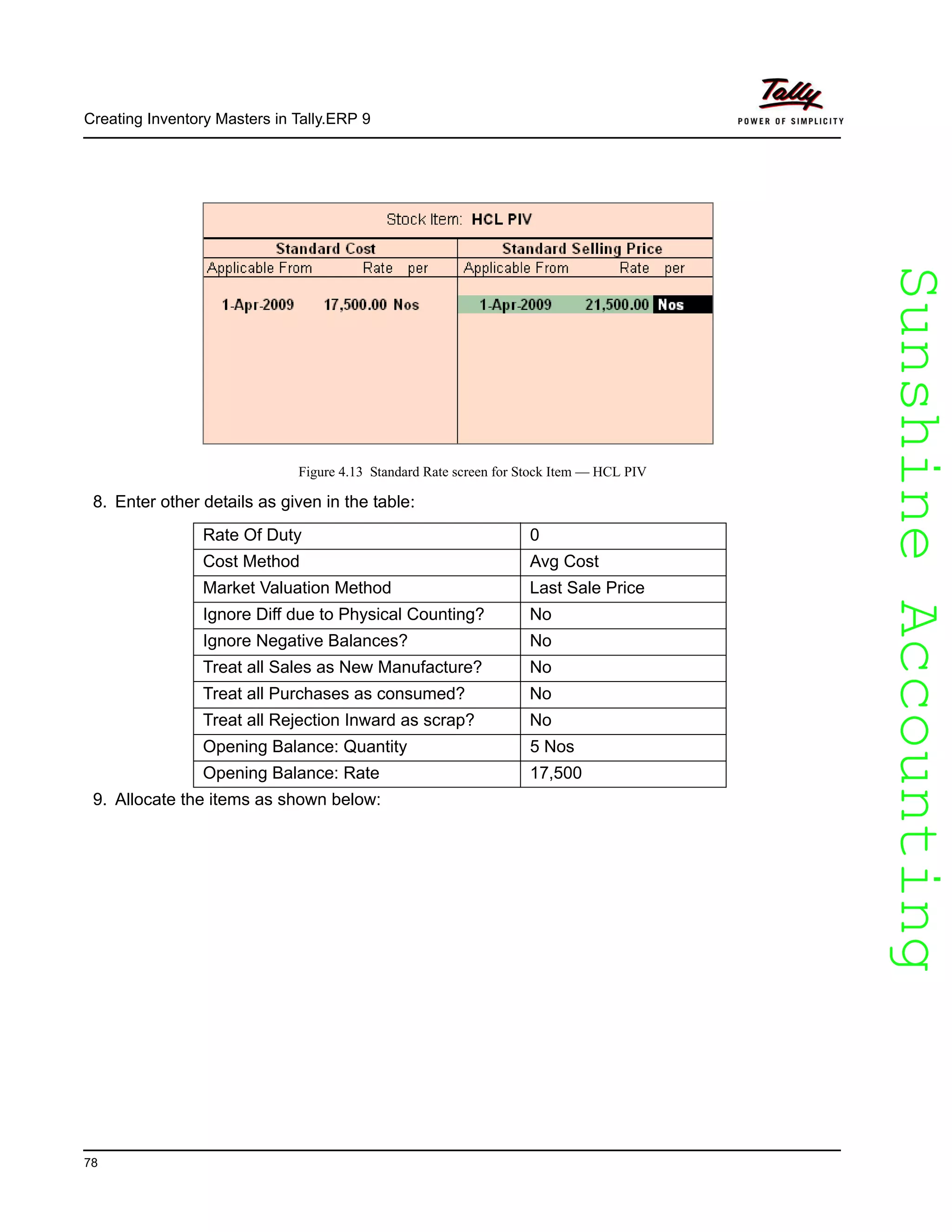 SunshineAccountingSunshineAccounting
Creating Inventory Masters in Tally.ERP 9
78
Figure 4.13 Standard Rate screen for Stock Item — HCL PIV
8. Enter other details as given in the table:
9. Allocate the items as shown below:
Rate Of Duty 0
Cost Method Avg Cost
Market Valuation Method Last Sale Price
Ignore Diff due to Physical Counting? No
Ignore Negative Balances? No
Treat all Sales as New Manufacture? No
Treat all Purchases as consumed? No
Treat all Rejection Inward as scrap? No
Opening Balance: Quantity 5 Nos
Opening Balance: Rate 17,500
 