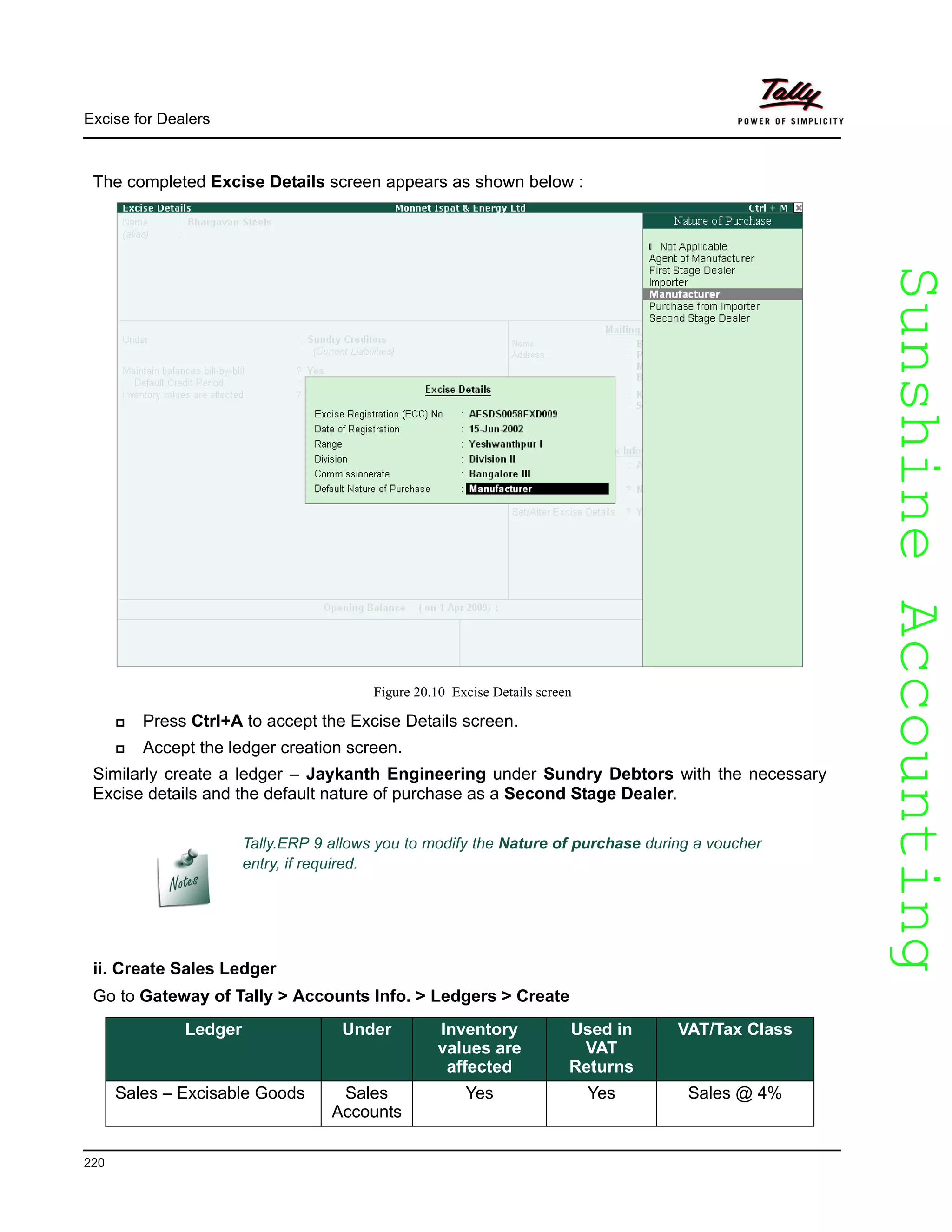 SunshineAccountingSunshineAccounting
Excise for Dealers
220
The completed Excise Details screen appears as shown below :
Figure 20.10 Excise Details screen
Press Ctrl+A to accept the Excise Details screen.
Accept the ledger creation screen.
Similarly create a ledger – Jaykanth Engineering under Sundry Debtors with the necessary
Excise details and the default nature of purchase as a Second Stage Dealer.
ii. Create Sales Ledger
Go to Gateway of Tally > Accounts Info. > Ledgers > Create
Tally.ERP 9 allows you to modify the Nature of purchase during a voucher
entry, if required.
Ledger Under Inventory
values are
affected
Used in
VAT
Returns
VAT/Tax Class
Sales – Excisable Goods Sales
Accounts
Yes Yes Sales @ 4%
 