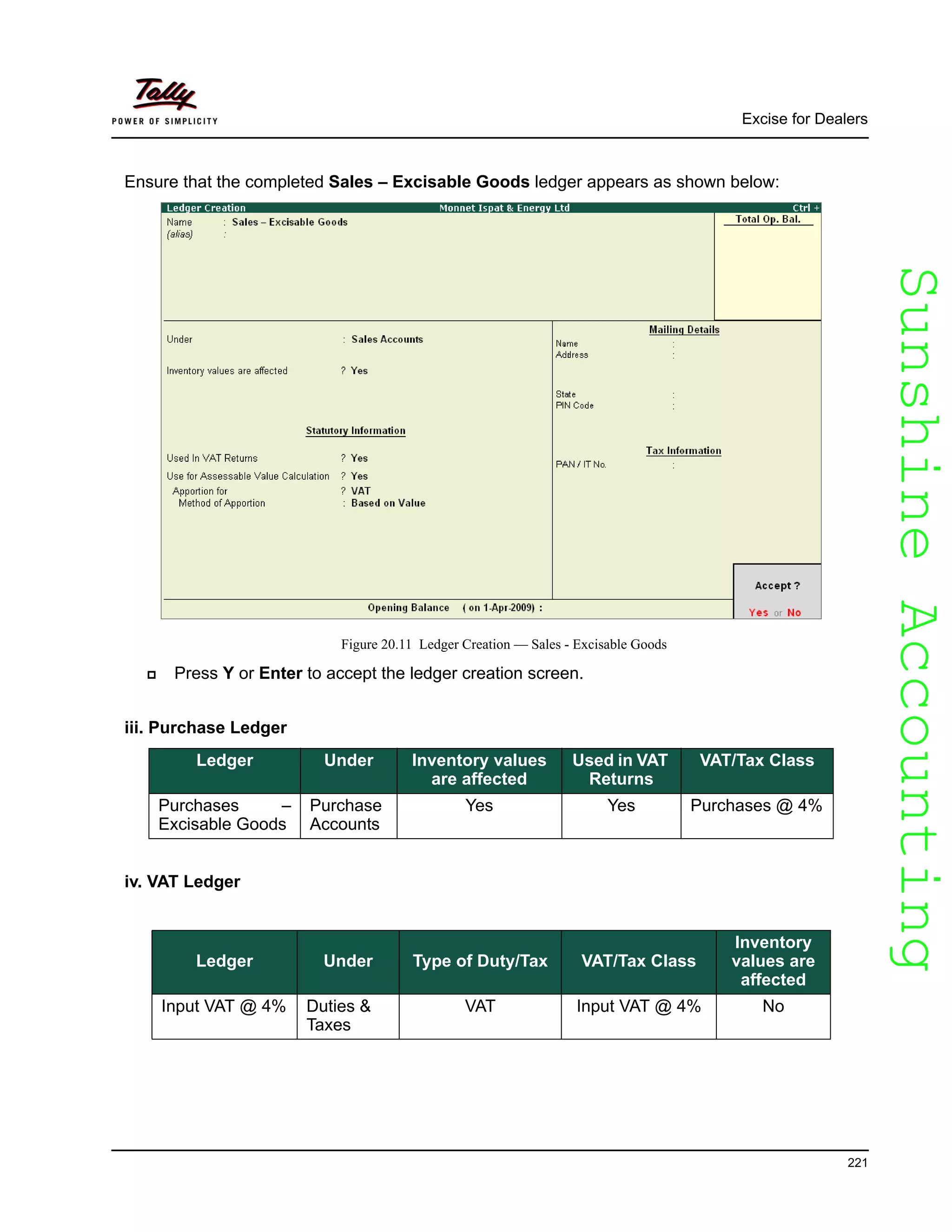 SunshineAccountingSunshineAccounting
Excise for Dealers
221
Ensure that the completed Sales – Excisable Goods ledger appears as shown below:
Figure 20.11 Ledger Creation — Sales - Excisable Goods
Press Y or Enter to accept the ledger creation screen.
iii. Purchase Ledger
iv. VAT Ledger
Ledger Under Inventory values
are affected
Used in VAT
Returns
VAT/Tax Class
Purchases –
Excisable Goods
Purchase
Accounts
Yes Yes Purchases @ 4%
Ledger Under Type of Duty/Tax VAT/Tax Class
Inventory
values are
affected
Input VAT @ 4% Duties &
Taxes
VAT Input VAT @ 4% No
 