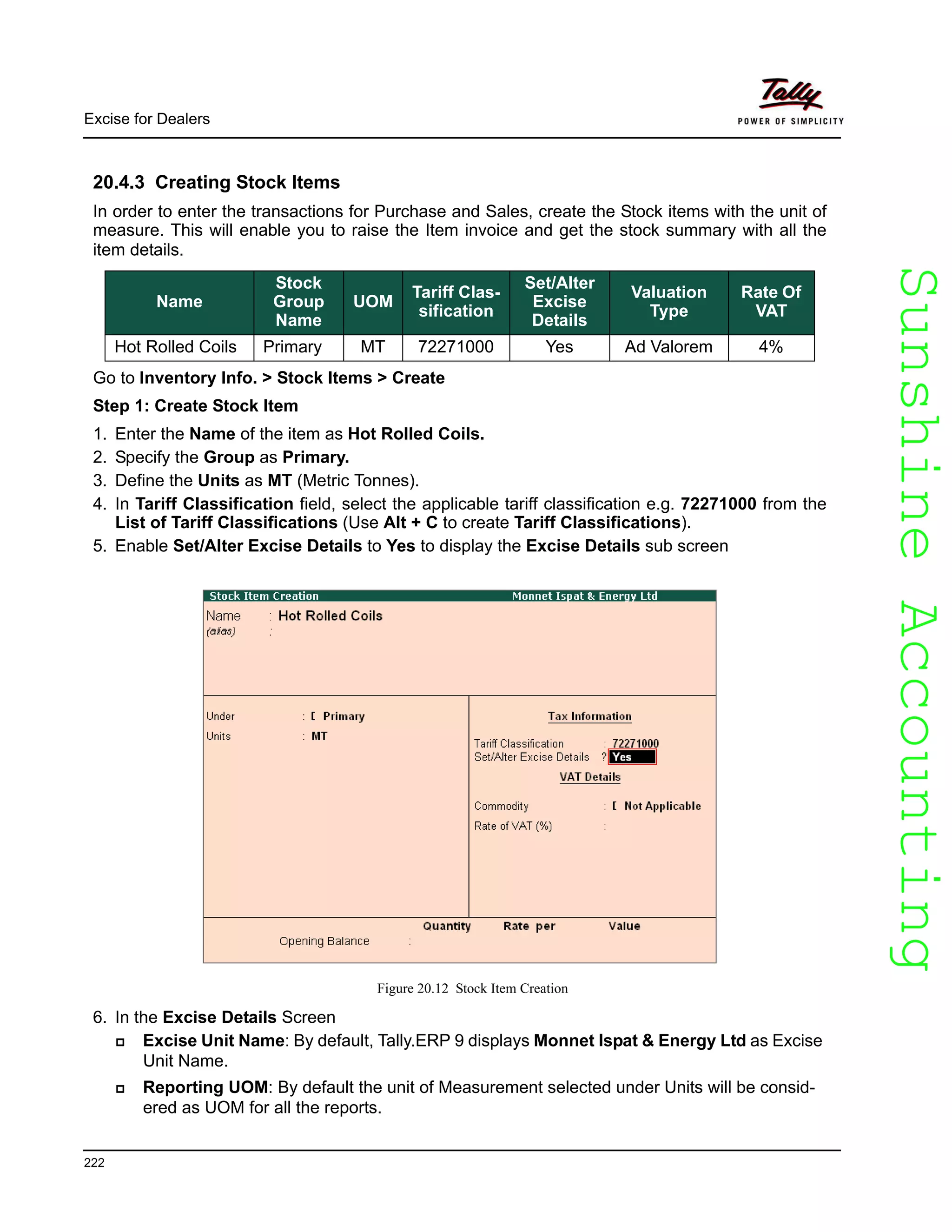 SunshineAccountingSunshineAccounting
Excise for Dealers
222
20.4.3 Creating Stock Items
In order to enter the transactions for Purchase and Sales, create the Stock items with the unit of
measure. This will enable you to raise the Item invoice and get the stock summary with all the
item details.
Go to Inventory Info. > Stock Items > Create
Step 1: Create Stock Item
1. Enter the Name of the item as Hot Rolled Coils.
2. Specify the Group as Primary.
3. Define the Units as MT (Metric Tonnes).
4. In Tariff Classification field, select the applicable tariff classification e.g. 72271000 from the
List of Tariff Classifications (Use Alt + C to create Tariff Classifications).
5. Enable Set/Alter Excise Details to Yes to display the Excise Details sub screen
Figure 20.12 Stock Item Creation
6. In the Excise Details Screen
Excise Unit Name: By default, Tally.ERP 9 displays Monnet Ispat & Energy Ltd as Excise
Unit Name.
Reporting UOM: By default the unit of Measurement selected under Units will be consid-
ered as UOM for all the reports.
Name
Stock
Group
Name
UOM
Tariff Clas-
sification
Set/Alter
Excise
Details
Valuation
Type
Rate Of
VAT
Hot Rolled Coils Primary MT 72271000 Yes Ad Valorem 4%
 