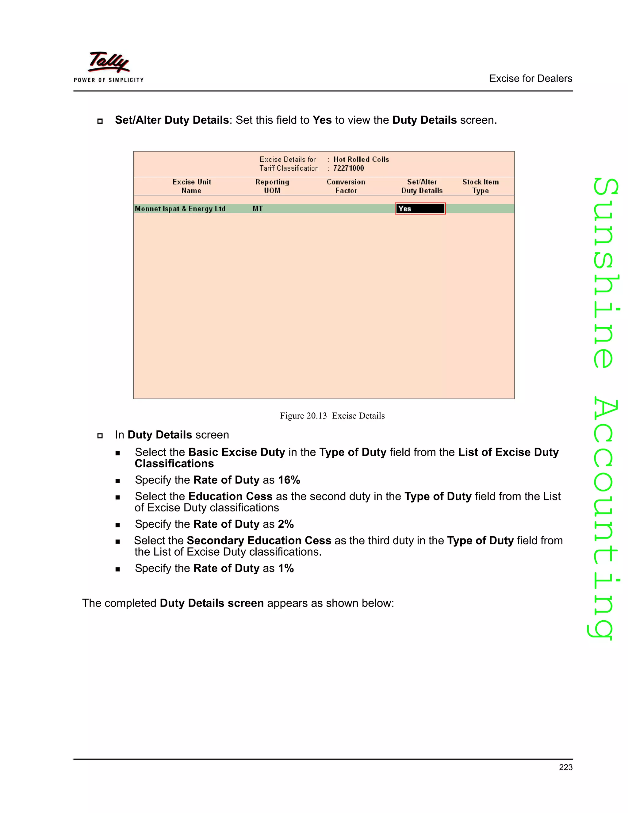 SunshineAccountingSunshineAccounting
Excise for Dealers
223
Set/Alter Duty Details: Set this field to Yes to view the Duty Details screen.
Figure 20.13 Excise Details
In Duty Details screen
Select the Basic Excise Duty in the Type of Duty field from the List of Excise Duty
Classifications
Specify the Rate of Duty as 16%
Select the Education Cess as the second duty in the Type of Duty field from the List
of Excise Duty classifications
Specify the Rate of Duty as 2%
Select the Secondary Education Cess as the third duty in the Type of Duty field from
the List of Excise Duty classifications.
Specify the Rate of Duty as 1%
The completed Duty Details screen appears as shown below:
 
