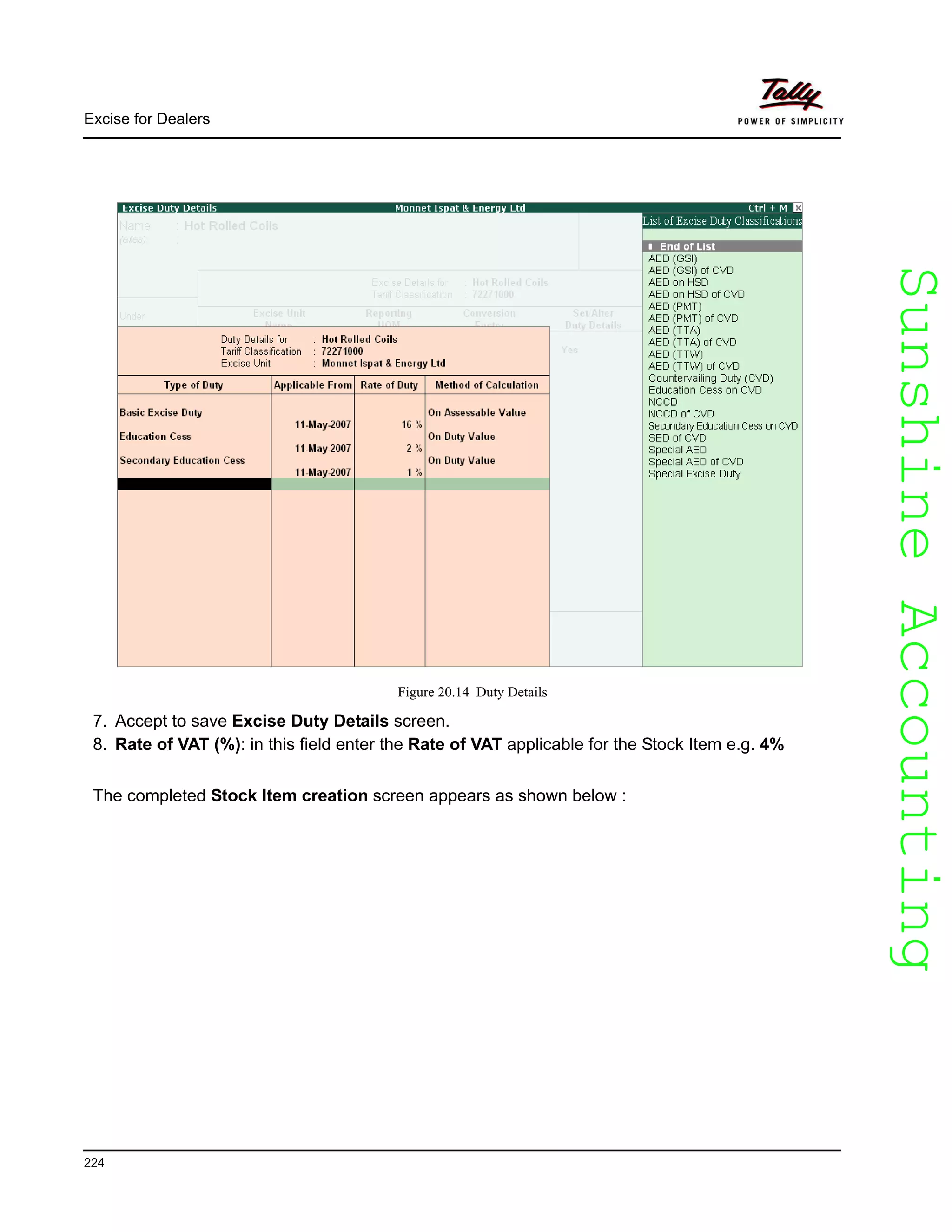 SunshineAccountingSunshineAccounting
Excise for Dealers
224
Figure 20.14 Duty Details
7. Accept to save Excise Duty Details screen.
8. Rate of VAT (%): in this field enter the Rate of VAT applicable for the Stock Item e.g. 4%
The completed Stock Item creation screen appears as shown below :
 