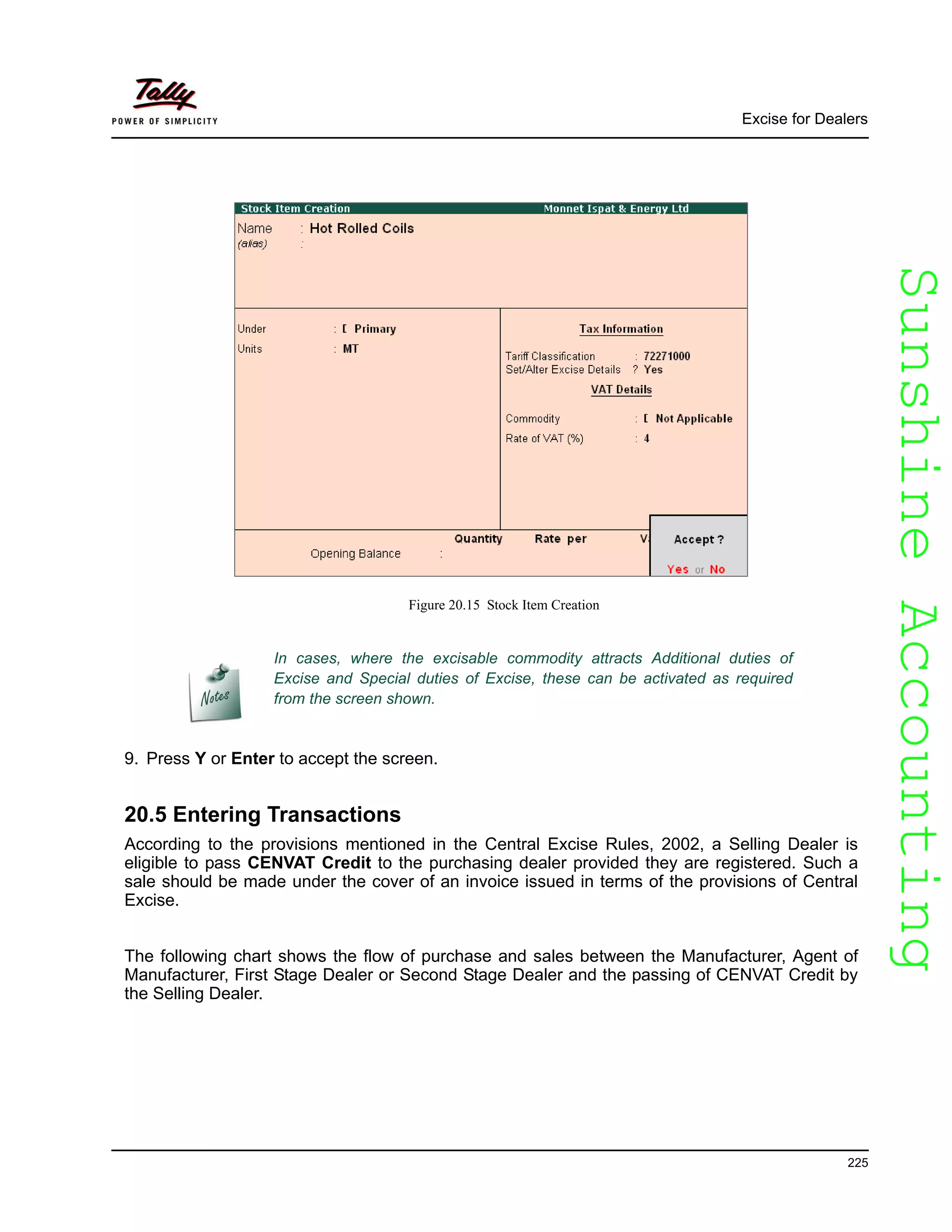 SunshineAccountingSunshineAccounting
Excise for Dealers
225
Figure 20.15 Stock Item Creation
9. Press Y or Enter to accept the screen.
20.5 Entering Transactions
According to the provisions mentioned in the Central Excise Rules, 2002, a Selling Dealer is
eligible to pass CENVAT Credit to the purchasing dealer provided they are registered. Such a
sale should be made under the cover of an invoice issued in terms of the provisions of Central
Excise.
The following chart shows the flow of purchase and sales between the Manufacturer, Agent of
Manufacturer, First Stage Dealer or Second Stage Dealer and the passing of CENVAT Credit by
the Selling Dealer.
In cases, where the excisable commodity attracts Additional duties of
Excise and Special duties of Excise, these can be activated as required
from the screen shown.
 