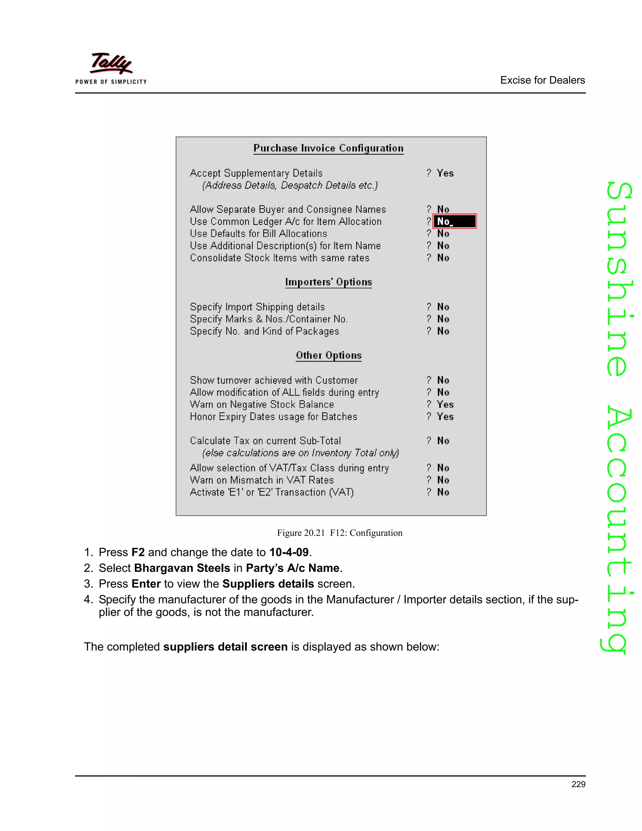SunshineAccountingSunshineAccounting
Excise for Dealers
229
Figure 20.21 F12: Configuration
1. Press F2 and change the date to 10-4-09.
2. Select Bhargavan Steels in Party’s A/c Name.
3. Press Enter to view the Suppliers details screen.
4. Specify the manufacturer of the goods in the Manufacturer / Importer details section, if the sup-
plier of the goods, is not the manufacturer.
The completed suppliers detail screen is displayed as shown below:
 