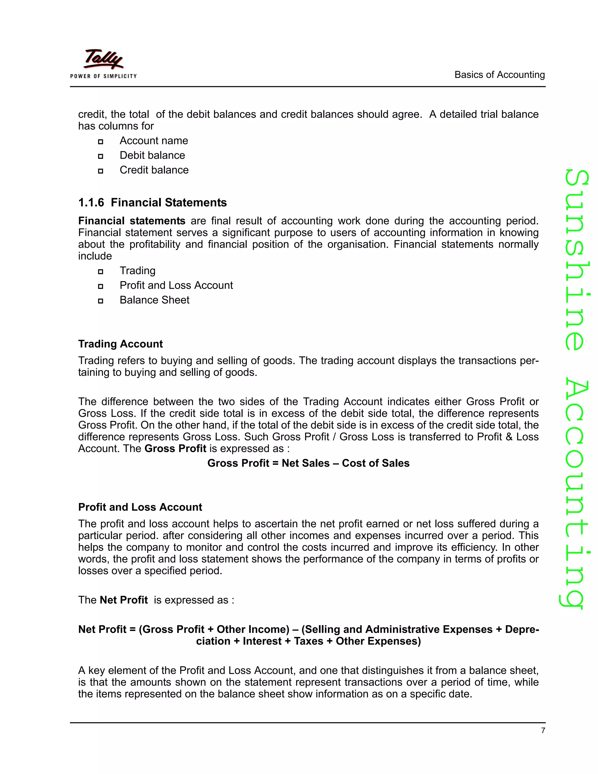 SunshineAccountingSunshineAccounting
Basics of Accounting
7
credit, the total of the debit balances and credit balances should agree. A detailed trial balance
has columns for
Account name
Debit balance
Credit balance
1.1.6 Financial Statements
Financial statements are final result of accounting work done during the accounting period.
Financial statement serves a significant purpose to users of accounting information in knowing
about the profitability and financial position of the organisation. Financial statements normally
include
Trading
Profit and Loss Account
Balance Sheet
Trading Account
Trading refers to buying and selling of goods. The trading account displays the transactions per-
taining to buying and selling of goods.
The difference between the two sides of the Trading Account indicates either Gross Profit or
Gross Loss. If the credit side total is in excess of the debit side total, the difference represents
Gross Profit. On the other hand, if the total of the debit side is in excess of the credit side total, the
difference represents Gross Loss. Such Gross Profit / Gross Loss is transferred to Profit & Loss
Account. The Gross Profit is expressed as :
Gross Profit = Net Sales – Cost of Sales
Profit and Loss Account
The profit and loss account helps to ascertain the net profit earned or net loss suffered during a
particular period. after considering all other incomes and expenses incurred over a period. This
helps the company to monitor and control the costs incurred and improve its efficiency. In other
words, the profit and loss statement shows the performance of the company in terms of profits or
losses over a specified period.
The Net Profit is expressed as :
Net Profit = (Gross Profit + Other Income) – (Selling and Administrative Expenses + Depre-
ciation + Interest + Taxes + Other Expenses)
A key element of the Profit and Loss Account, and one that distinguishes it from a balance sheet,
is that the amounts shown on the statement represent transactions over a period of time, while
the items represented on the balance sheet show information as on a specific date.
 