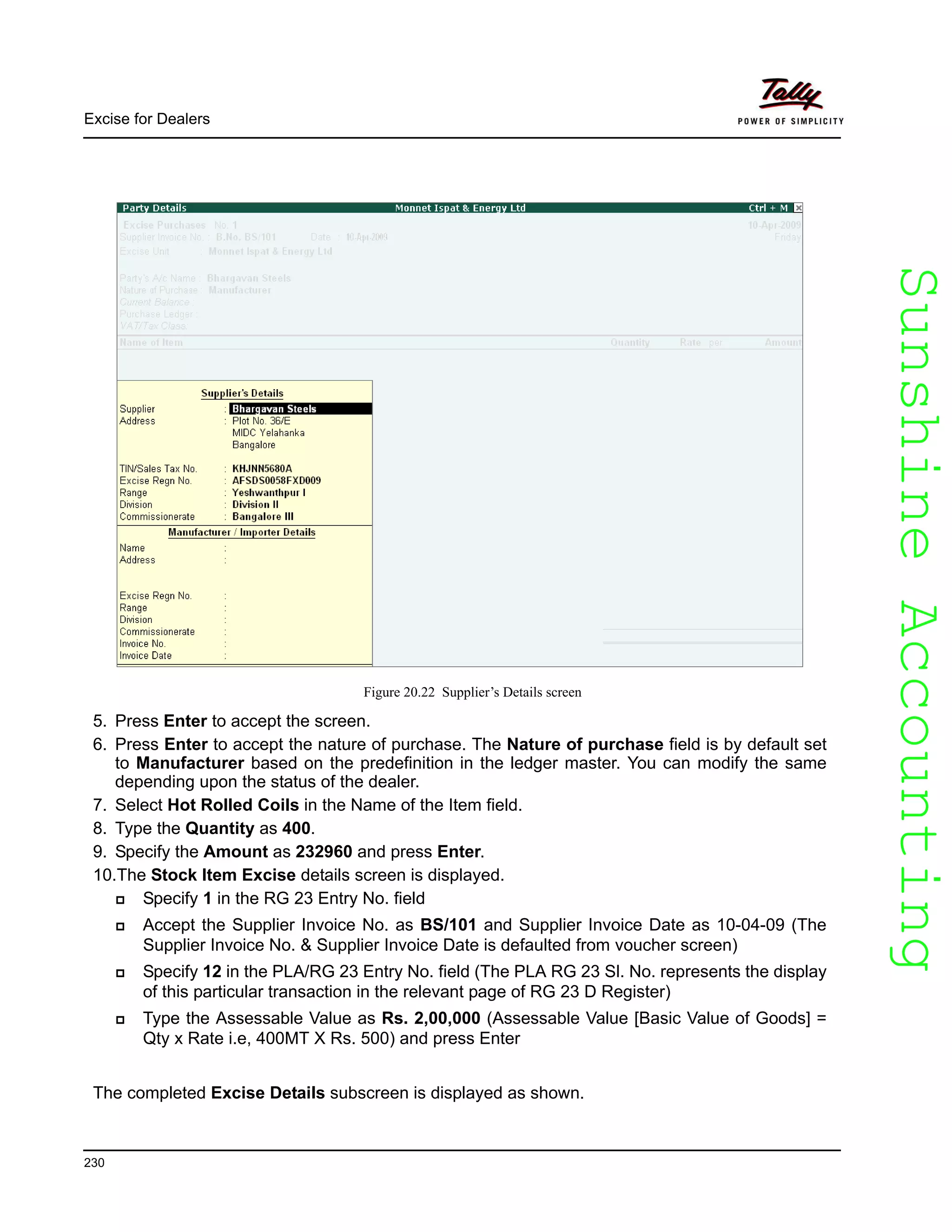 SunshineAccountingSunshineAccounting
Excise for Dealers
230
Figure 20.22 Supplier’s Details screen
5. Press Enter to accept the screen.
6. Press Enter to accept the nature of purchase. The Nature of purchase field is by default set
to Manufacturer based on the predefinition in the ledger master. You can modify the same
depending upon the status of the dealer.
7. Select Hot Rolled Coils in the Name of the Item field.
8. Type the Quantity as 400.
9. Specify the Amount as 232960 and press Enter.
10.The Stock Item Excise details screen is displayed.
Specify 1 in the RG 23 Entry No. field
Accept the Supplier Invoice No. as BS/101 and Supplier Invoice Date as 10-04-09 (The
Supplier Invoice No. & Supplier Invoice Date is defaulted from voucher screen)
Specify 12 in the PLA/RG 23 Entry No. field (The PLA RG 23 Sl. No. represents the display
of this particular transaction in the relevant page of RG 23 D Register)
Type the Assessable Value as Rs. 2,00,000 (Assessable Value [Basic Value of Goods] =
Qty x Rate i.e, 400MT X Rs. 500) and press Enter
The completed Excise Details subscreen is displayed as shown.
 