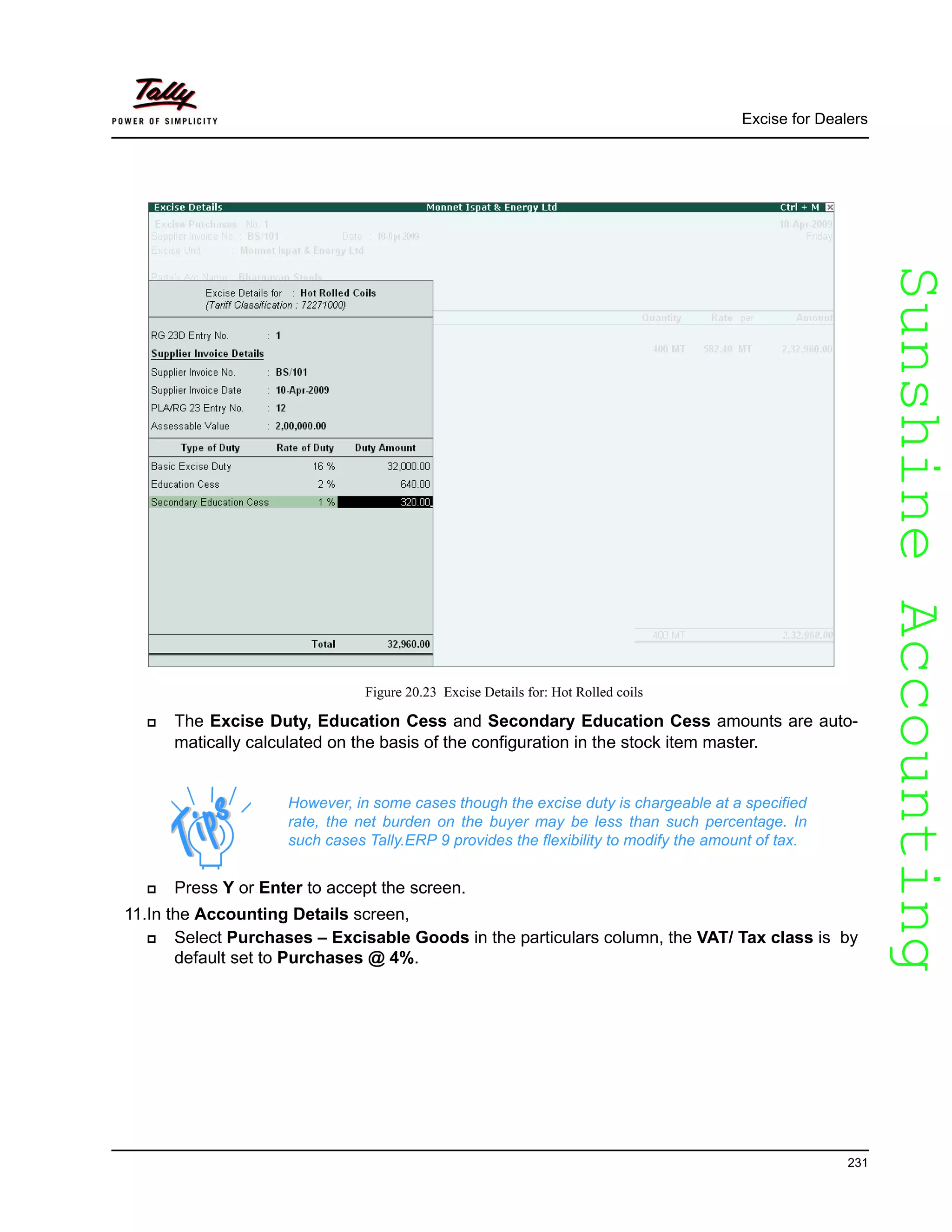 SunshineAccountingSunshineAccounting
Excise for Dealers
231
Figure 20.23 Excise Details for: Hot Rolled coils
The Excise Duty, Education Cess and Secondary Education Cess amounts are auto-
matically calculated on the basis of the configuration in the stock item master.
Press Y or Enter to accept the screen.
11.In the Accounting Details screen,
Select Purchases – Excisable Goods in the particulars column, the VAT/ Tax class is by
default set to Purchases @ 4%.
However, in some cases though the excise duty is chargeable at a specified
rate, the net burden on the buyer may be less than such percentage. In
such cases Tally.ERP 9 provides the flexibility to modify the amount of tax.
 