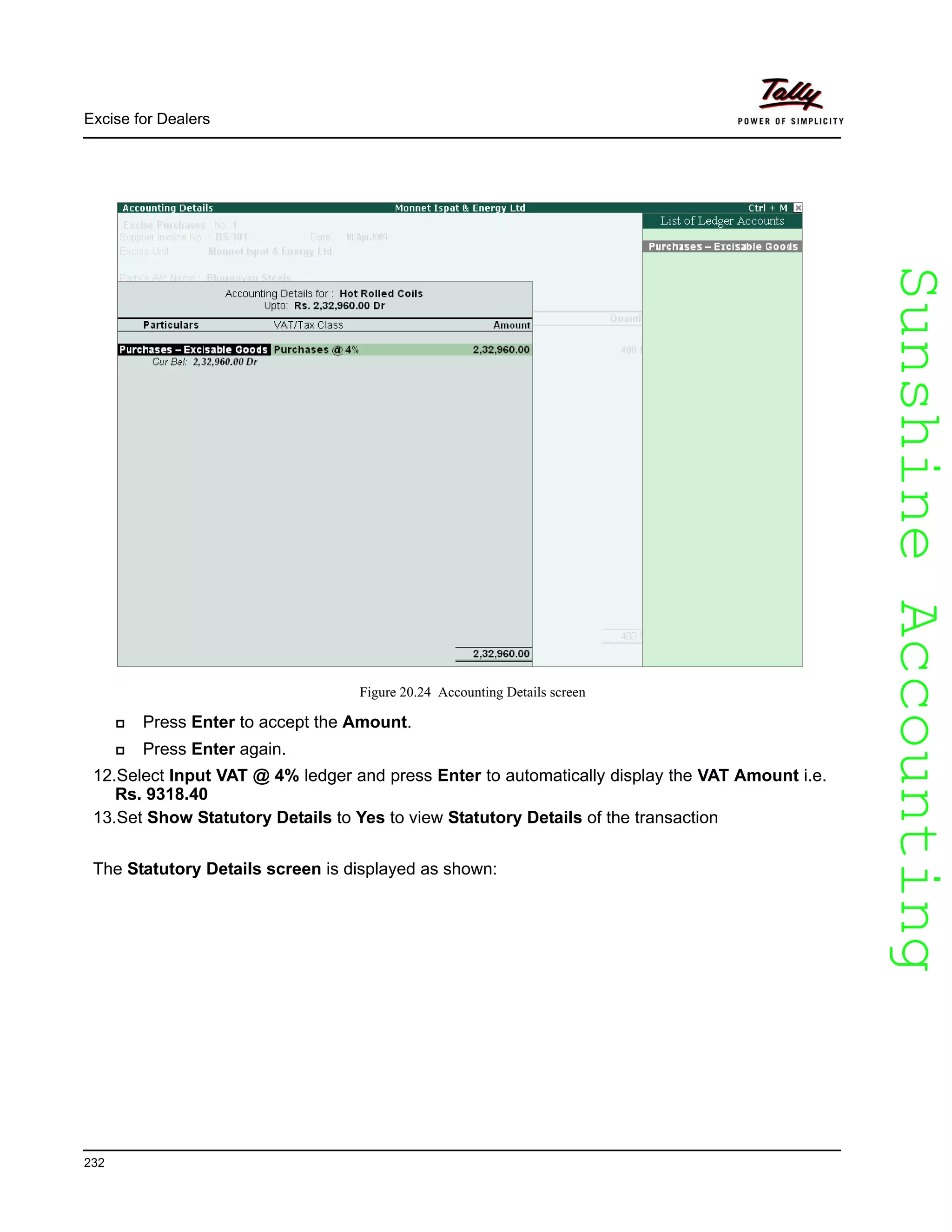 SunshineAccountingSunshineAccounting
Excise for Dealers
232
Figure 20.24 Accounting Details screen
Press Enter to accept the Amount.
Press Enter again.
12.Select Input VAT @ 4% ledger and press Enter to automatically display the VAT Amount i.e.
Rs. 9318.40
13.Set Show Statutory Details to Yes to view Statutory Details of the transaction
The Statutory Details screen is displayed as shown:
 