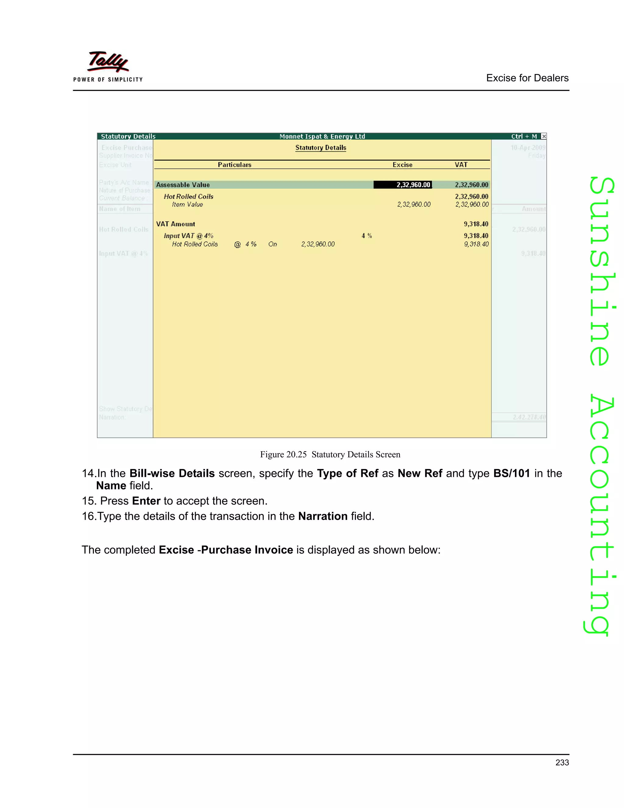 SunshineAccountingSunshineAccounting
Excise for Dealers
233
Figure 20.25 Statutory Details Screen
14.In the Bill-wise Details screen, specify the Type of Ref as New Ref and type BS/101 in the
Name field.
15. Press Enter to accept the screen.
16.Type the details of the transaction in the Narration field.
The completed Excise -Purchase Invoice is displayed as shown below:
 