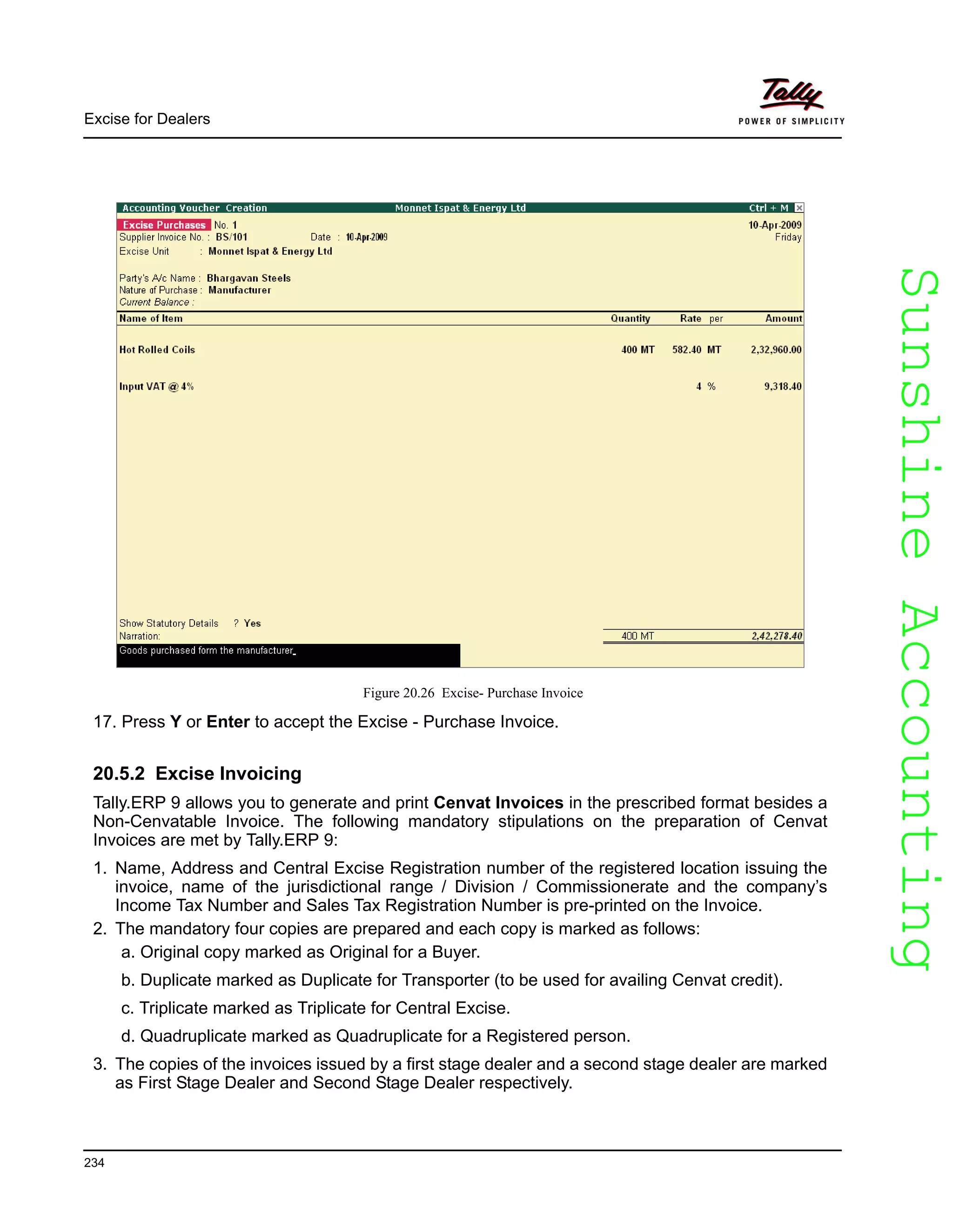 SunshineAccountingSunshineAccounting
Excise for Dealers
234
Figure 20.26 Excise- Purchase Invoice
17. Press Y or Enter to accept the Excise - Purchase Invoice.
20.5.2 Excise Invoicing
Tally.ERP 9 allows you to generate and print Cenvat Invoices in the prescribed format besides a
Non-Cenvatable Invoice. The following mandatory stipulations on the preparation of Cenvat
Invoices are met by Tally.ERP 9:
1. Name, Address and Central Excise Registration number of the registered location issuing the
invoice, name of the jurisdictional range / Division / Commissionerate and the company’s
Income Tax Number and Sales Tax Registration Number is pre-printed on the Invoice.
2. The mandatory four copies are prepared and each copy is marked as follows:
a. Original copy marked as Original for a Buyer.
b. Duplicate marked as Duplicate for Transporter (to be used for availing Cenvat credit).
c. Triplicate marked as Triplicate for Central Excise.
d. Quadruplicate marked as Quadruplicate for a Registered person.
3. The copies of the invoices issued by a first stage dealer and a second stage dealer are marked
as First Stage Dealer and Second Stage Dealer respectively.
 