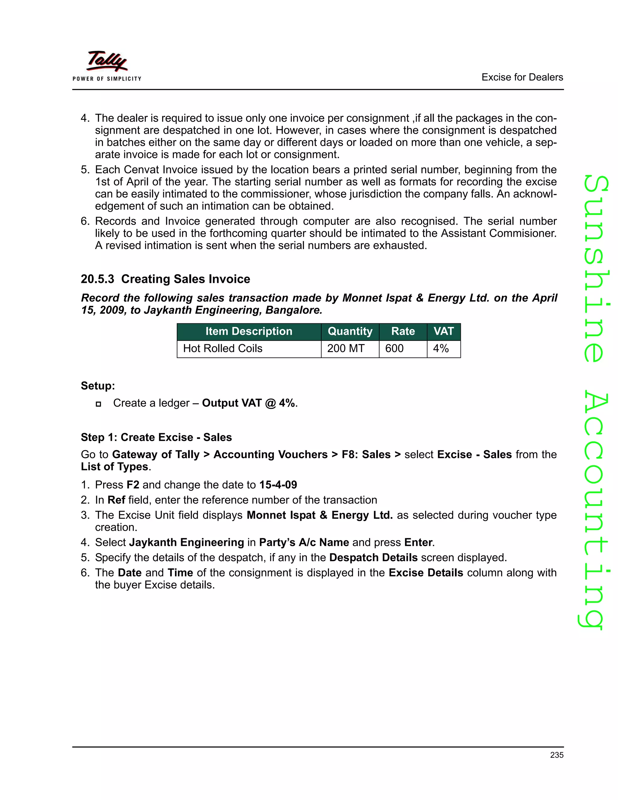 SunshineAccountingSunshineAccounting
Excise for Dealers
235
4. The dealer is required to issue only one invoice per consignment ,if all the packages in the con-
signment are despatched in one lot. However, in cases where the consignment is despatched
in batches either on the same day or different days or loaded on more than one vehicle, a sep-
arate invoice is made for each lot or consignment.
5. Each Cenvat Invoice issued by the location bears a printed serial number, beginning from the
1st of April of the year. The starting serial number as well as formats for recording the excise
can be easily intimated to the commissioner, whose jurisdiction the company falls. An acknowl-
edgement of such an intimation can be obtained.
6. Records and Invoice generated through computer are also recognised. The serial number
likely to be used in the forthcoming quarter should be intimated to the Assistant Commisioner.
A revised intimation is sent when the serial numbers are exhausted.
20.5.3 Creating Sales Invoice
Record the following sales transaction made by Monnet Ispat & Energy Ltd. on the April
15, 2009, to Jaykanth Engineering, Bangalore.
Setup:
Create a ledger – Output VAT @ 4%.
Step 1: Create Excise - Sales
Go to Gateway of Tally > Accounting Vouchers > F8: Sales > select Excise - Sales from the
List of Types.
1. Press F2 and change the date to 15-4-09
2. In Ref field, enter the reference number of the transaction
3. The Excise Unit field displays Monnet Ispat & Energy Ltd. as selected during voucher type
creation.
4. Select Jaykanth Engineering in Party’s A/c Name and press Enter.
5. Specify the details of the despatch, if any in the Despatch Details screen displayed.
6. The Date and Time of the consignment is displayed in the Excise Details column along with
the buyer Excise details.
Item Description Quantity Rate VAT
Hot Rolled Coils 200 MT 600 4%
 